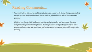 Reading Comments…
• Yourchild will be listened to read byan adult at least oncea weekduring theirguided reading
session. It is still really important for you to listen to your child read at least twice a week if
possible.
• Children can change their books on a Monday and Wednesday and we request that you
completeand sign their Reading Record. Reading Records area goodopportunity toleave
comments for the class teacher should you have any concerns about your child’s progress in
reading.
 