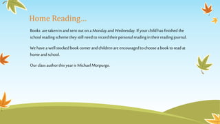Home Reading…
Books are taken in and sent outon a Monday and Wednesday. If your child has finished the
school reading schemethey still need to recordtheirpersonal reading in theirreading journal.
We have a well stocked book cornerand children areencouraged to choose a book to read at
homeand school.
Ourclass author this year is Michael Morpurgo.
 