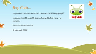 Bug Club…
Log into Bug Club from ActiveLearn (can beaccessedthrough google).
Username: First4 letters of first name, followed by first 4 letters of
surname.
Password: newton / brunel
School Code: 3969
 