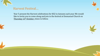 Harvest Festival…
Year 5 present the Harvest celebrations for KS2 in Autumn each year. We would
like to invite you to come along and join in the festival at Emmanuel Church on
Thursday 12th October- times to follow.
 
