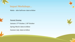 Impact Workshops…
Maths - after half term- date to follow
Parents’ Evening
Autumn: 17th October / 18th October
Spring: March- dates to follow
Summer: July- dates to follow
 