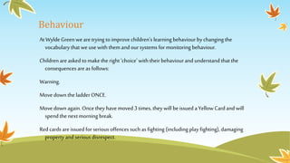Behaviour
At Wylde Greenwearetrying to improve children’s learning behaviour by changing the
vocabulary that we use with them and oursystems for monitoring behaviour.
Children are asked to make the right ‘choice’with their behaviour and understand that the
consequences are as follows:
Warning.
Move down the ladder ONCE.
Move down again. Oncethey have moved 3 times, they will beissued a Yellow Card and will
spend the next morning break.
Red cards areissued for serious offences such as fighting (including play fighting), damaging
property and serious disrespect.
 