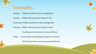Timetable…
Monday- Children should return their reading books.
Tuesday - Children will require their indoor P.E.kits.
Wednesday- Children should return their reading books
Thursday - Children will require their outdoor P.E.kits.
5J will require their musical instruments (Brass).
Friday - Power Projects and spelling activity given out/ duein.
5R will require theirmusical instruments (Clarinet).
 