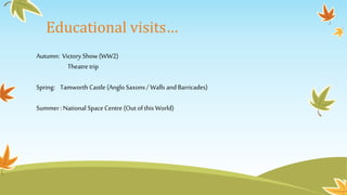 Educational visits…
Autumn: Victory Show (WW2)
Theatre trip
Spring: Tamworth Castle (Anglo Saxons/ Walls and Barricades)
Summer: National Space Centre (Outof this World)
 