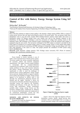 B.Kavitha Int. Journal of Engineering Research and Applications www.ijera.com
ISSN : 2248-9622, Vol. 5, Issue 4, ( Part -7) April 2015, pp.142-152
www.ijera.com 142 | P a g e
Control of Dvr with Battery Energy Storage System Using Srf
Theory
B.Kavitha#
, B.Preethi*
#
Asst.Professor, Electrical and Electronics, Sri Krishna College of Technology, India
*
Final year PG student, Power Systems Engineering, Sri Krishna College of Technology, India
Abstract
One of the best solutions to improve power quality is the dynamic voltage restorer (DVR). DVR is a kind of
custom power devices that can inject active/reactive power to the power grids. This can protect loads from
disturbances such as sag and swell. Usually DVR installed between sensitive loads feeder and source in
distribution system. Its features include lower cost, smaller size, and its fast dynamic response to the
disturbance. In this project SRF technique is used for conversion of voltage from rotating vectors to the
stationary frame. SRF technique is also referred as park’s transformation. In this the reference load voltage is
estimated using the unit vectors. The real power exchanged at the DVR output ac terminal is provided by the
DVR input dc terminal by an external energy source or energy storage system. In this project three phase
parallel or series load may be used along with SRF technique to compensate voltage sag and voltage swell. And
also wind generator is also used as a load. This project presents the simulation of DVR system using
MATLAB/SIMULINK.
Keywords: DVR (Dynamic voltage restorer), VSC (Voltage source converter), PCC (Point of common
coupling), SRF (synchronous reference frame).
I. INTRODUCTION
Power Quality in electric networks is one of
today’s most concerned area of electric power system.
The power quality has serious economic implication
for consumer, utilities and electrical equipment
manufacturers. The impact of power quality problem
is increasingly felt by customers-industrial,
commercial even residential. Some of the main power
quality problems are sag, swell, transient, harmonic
and flickers. Storage technologies have developed
significantly in order to meet the challenges of
practical power systems applications. Energy storage
devices provide valuable benefits to improve stability,
power quality and reliability of supply. Energy storage
appears to be beneficial to utilities since it can
decouple the instantaneous balancing between the
demand and the supply. Therefore it allows the
increased asset utilization, facilitates the penetration of
renewable sources and improves the flexibility,
reliability and efficiency of the grid. Also there are
several high performance storage technologies
available today. Energy storage devices are like
Flywheel, Pumped hydro, compressed air, Batteries
etc. At present, both hydro pump and compressed air
are commercial technologies; several test sites
incorporating batteries have been demonstrated.
SOURCES AND EFFECTS OF POWER
QUALITY PROBLEMS
In general, the single line diagram of power
distribution system is shown below:
Figure.1 Single line diagram of power supply
system
Figure.1 shows the single line diagram of Power
distribution systems, ideally, should provide their
customers with an uninterrupted flow of energy at
smooth sinusoidal voltage at the contracted magnitude
RESEARCH ARTICLE OPEN ACCESS
 