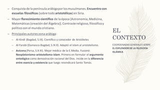 EL
CONTEXTO
– Conquista	de	la	península	arábiga	por	los	musulmanes.	Encuentro	con	
escuelas	filosóficas	(sobre	todo aristotélicas)en	Siria.
– Mayor	florecimiento	científico de	la	época	[Astronomía,	Medicina,	
Matemáticas	(creación	del	Álgebra)].	Contraste	religioso,	filosófico	y	
político	con	el	mundo	cristiano.
– Principales	autores	zona	arábiga:
– Al-Kindi (Bagdad,	S.IX).	Científico	y	conocedor	de	Aristóteles
– Al-Farabi (Damasco-Bagdad,	S.IX-X).	Adaptó	el	islam	al	aristotelismo.
– Avicena (Persa,	S.X-XI).	Mejor	médico	de	la	E.Media.	Fusionó:	
Neoplatonismo-aristotelismo-islam.	Primero	en	formular	el	argumento	
ontológico como	demostración	racional	del	Dios.	Incide	en	la	diferencia	
entre	esencia	y	existencia que	luego	reivindicará	Santo	Tomás.
COORDENADAS	GENERALES	SOBRE	
EL ESPLENDOR	DE	LA	FILOSOFÍA	
ISLÁMICA
 