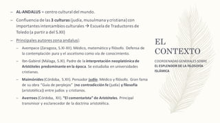 EL
CONTEXTO
– AL-ANDALUS	=	centro	cultural	del	mundo.	
– Confluencia	de	las	3	culturas (judía,	musulmana	y	cristiana)	con	
importantes	intercambios	culturales	à Escuela	de	Traductores	de	
Toledo	(a	partir	a	del	S.XII)
– Principales	autores	zona	andalusí:
– Avempace (Zaragoza,	S.XI-XII).	Médico,	matemático	y	filósofo.	Defensa	de	
la	contemplación	pura	y	el	ascetismo	como	vía	de	conocimiento.
– Ibn-Gabirol (Málaga,	S.XI).	Padre	de	la	interpretación	neoplatónica	de	
Aristóteles	predominante	en	la	época.	Se	estudiaba	en	universidades	
cristianas.
– Maimónides (Córdoba,	 S.XII).	Pensador	judío.	Médico	y	filósofo.	Gran	fama	
de	su	obra	“Guía	de	perplejos”	(no	contradicción	fe (judía)	y	filosofía
(aristotélica))	entre	judíos	y	cristianos.
– Averroes (Córdoba,	 XII).	“El	comentarista”	de	Aristóteles.	Principal	
transmisor	y	esclarecedor	de	la	doctrina	aristotélica.
COORDENADAS	GENERALES	SOBRE	
EL ESPLENDOR	DE	LA	FILOSOFÍA	
ISLÁMICA
 