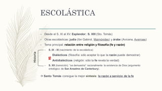 ESCOLÁSTICA
– Desde el S. XI al XV. Esplendor: S. XIII (Sto. Tomás)
– Otras escolásticas: judía (Ibn Gabirol, Maimónides) y árabe (Avicena, Averroes)
– Tema principal: relación entre religión y filosofía (fe y razón)
– S. IX - XI (nacimiento de la escolástica):
Dialécticos (filosofía: sólo aceptar lo que la razón puede demostrar)
Antidialécticos (religión: sólo la fe revela la verdad)
– S. XII (transición): “se demuestra” racionalmente la existencia de Dios (argumento
ontológico de San Anselmo de Canterbury).
à Santo Tomás consigue la mejor síntesis: la razón a servicio de la fe
VS
Historia
 