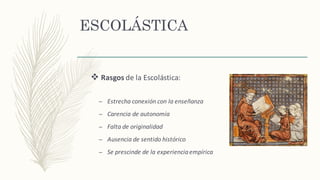 ESCOLÁSTICA
v Rasgos de	la	Escolástica:
– Estrecha	conexión con	la	enseñanza
– Carencia	de	autonomía
– Falta	de	originalidad
– Ausencia	de	sentido	histórico
– Se	prescinde	de	la	experiencia	empírica
 