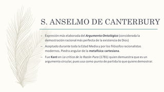 S. ANSELMO DE CANTERBURY
– Expresión más	elaborada	del	Argumento	Ontológico (considerada	la	
demostración	racional	más	perfecta	de	la	existencia	de	Dios)
– Aceptado	durante	toda	la	Edad	Media	y	por	los	filósofos racionalistas	
modernos.	Piedra	angular	de	la	metafísica	cartesiana.
– Fue	Kant en	La	crítica	de	la	Razón	Pura (1781)	quien	demuestra	que	es	un	
argumento	circular,	pues	usa	como	punto	de	partida	lo	que	quiere	demostrar.
 