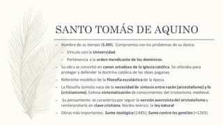 SANTO TOMÁS DE AQUINO
– Hombre	de	su	tiempo	(S.XIII).	Compromiso	con	los	problemas	de	su	época:
– Vínculo	con	la	Universidad.
– Pertenencia	a	la	orden	mendicante	de	los	dominicos.
– Su	obra	se	convirtió en	canon	ortodoxo	de	la	Iglesia	católica.	Se	utilizaba	para	
proteger	y	defender	la	doctrina	católica	de	las	ideas	paganas.
– Referente	modélico	de	la	filosofía	escolásticade	la	época.
– La	filosofía	tomista	nace	de	la	necesidad	de	síntesis	entre	razón	(aristotelismo)	y	fe	
(cristianismo).	Exitosa	sistematizaciónde	conocimientos	del	cristianismo	medieval.
– Su	pensamiento	se	caracteriza	por	seguir	la	versión	averroísta	del	aristotelismoy	
reinterpretarla	en	clave	cristiana.	Núcleo	teórico:	la	ley	natural
– Obras	más	importantes:	Suma	teológica (1485);	Suma	contra	los	gentiles (≈1265)
 