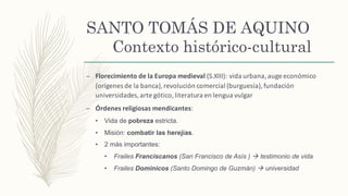 SANTO TOMÁS DE AQUINO
Contexto histórico-cultural
– Florecimiento	de	la	Europa	medieval	(S.XIII):	vida	urbana,	auge	económico	
(orígenes	de	la	banca),	revolución	comercial	(burguesía),	fundación	
universidades,	arte	gótico,	literatura	en	lengua	vulgar	
– Órdenes	religiosas	mendicantes:	
• Vida de pobreza estricta.
• Misión: combatir las herejías.
• 2 más importantes:
• Frailes Franciscanos (San Francisco de Asís ) à testimonio de vida
• Frailes Dominicos (Santo Domingo de Guzmán) à universidad
 