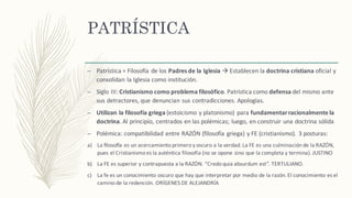 PATRÍSTICA
– Patrística	=	Filosofía	de	los	Padres	de	la	Iglesia à Establecen	la	doctrina	cristiana oficial	y	
consolidan	la	Iglesia	como	institución.
– Siglo	III:	Cristianismo	como	problema	filosófico.	Patrística	como	defensa del	mismo	ante	
sus	detractores,	que	denuncian	sus	contradicciones.	Apologías.
– Utilizan	la	filosofía	griega	(estoicismo	y	platonismo)	 para	fundamentar	racionalmente	la	
doctrina.	Al	principio,	centrados	en	las	polémicas;	luego,	en	construir	una	doctrina	sólida
– Polémica:	compatibilidad	entre	RAZÓN	(filosofía	griega)	y	FE	(cristianismo).	3	posturas:
a) La	ﬁloso_a es	un	acercamiento	primero	y	oscuro	a	la	verdad.	La	FE	es	una	culminación de	la	RAZÓN,	
pues	el	Cristianismo	es	la	auténtica	filosofía	(no	se	opone	sino	que	la	completa	y	termina).	JUSTINO
b) La	FE	es	superior	y	contrapuesta	a	la	RAZÓN.	“Credo	quia absurdum est”.	TERTULIANO.
c) La	fe	es	un	conocimiento	oscuro	que	hay	que	interpretar	por	medio	de	la	razón.	El	conocimiento	es	el	
camino	de	la	redención.	ORÍGENES	DE	ALEJANDRÍA
 
