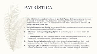 PATRÍSTICA
– Éxito	del	cristianismo	dado	el	contexto	de	“perdición”	y	caos	del	Imperio	romano.	Mensaje	
de	caridad	-liberación del	odio-,	de	Igualdad	-en	un	imperio	levantado	por	esclavos-,	de	
perdón -liberación de	la	culpa-,	de	promesa	en	una	vida	eterna	-liberación de	la	muerte.	à
BÚSQUEDA	DE	LA	SALVACIÓN
– El	cristianismo	no	es	una	filosofía,	sino	una	religión.	Pero	incluye	una	cosmovisión	y	una	ética	
que	choca	con	los	presupuestos	filosóficos	griegos:
1. El	hombre	= criatura	privilegiada	y	objetivo	de	la	creación,	no	un	un	ser	más dentro	del	
Cosmos.	
2. La	idea	de	pecado	=	el	alma	puede	estar	en	un	estado	corrupto	y	cambiar	de	estado, lo	que	
choca	con	la	concepción platónica del	alma	como	perfecta	e	inmutable.	
3. El	amor	divino	y	la	Gracia	=	todo	hombre	tiene	un	don	(gracia	otorgada	por	Dios)	y	será	
juzgado	por	el	uso	que	haga	de	ella.	Estoicismo:	los	dioses	no	se	ocupan	de	nosotros.
4. El	principio	y	fin	de	la	historia	=	el	tiempo	es	un	tránsito entre	la	creación y	el	juicio	final.	
Griegos:	el	tiempo	es	cíclico,	circular,	sin	principio	ni	fin,	como	los	años y	las	estaciones
 