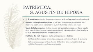 PATRÍSTICA:
S. AGUSTÍN DE HIPONA
– 1ª	Gran	síntesis	entre	los	dogmas	cristianos	y	la	filosofía	griega	(neoplatonismo)
– Filosofía y	teología	se	identifican:	«Cree	para	comprender,	comprende	para	
creer».	La	razón	ayuda	a	alcanzar	la	fe,	la	fe	ilumina	y	orienta	a	la	razón
– Teoría de	la	Iluminación:	el	alma	conoce	porque	es	iluminada	por	Dios	a	través	
de	la	idea	de	Bien	(mundo	ideas=mente	divina).	«No	salgas	fuera	de	ti,	vuelve	a	
ti,	en	el	interior	del	hombre	habita	la	verdad»
– Problema	del	mal:	2	tipos	de	males	y	ninguno	viene	de	Dios
– Mal	físico	(enfermedades,	 terremotos…):	causado	por	la	imperfección	de	la	materia
– Mal	moral:	causado	por	el	libre	albedrío	del	hombre,	 única	cualidad	ilimitada	que	
recibió	en	la	creación	y	por	la	que	será	juzgado
 