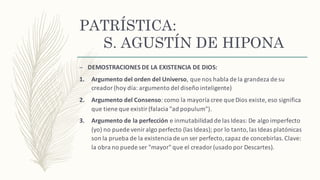 PATRÍSTICA:
S. AGUSTÍN DE HIPONA
– DEMOSTRACIONES	DE	LA	EXISTENCIA	DE	DIOS:
1. Argumento	del	orden	del	Universo,	que	nos	habla	de	la	grandeza	de	su	
creador	(hoy	día:	argumento	del diseño inteligente)
2. Argumento	del	Consenso:	como	la	mayoría cree	que	Dios	existe,	eso	significa	
que	tiene	que	existir	(falacia	"ad	populum").
3. Argumento	de	la	perfección e	inmutabilidad	de	las	Ideas:	De	algo	imperfecto	
(yo)	no	puede	venir	algo	perfecto	(las	Ideas);	por	lo	tanto,	las	Ideas	platónicas
son	la	prueba	de	la	existencia	de	un	ser	perfecto,	capaz	de	concebirlas.	Clave:	
la	obra	no	puede	ser	"mayor"	que	el	creador	(usado	por	Descartes).
 