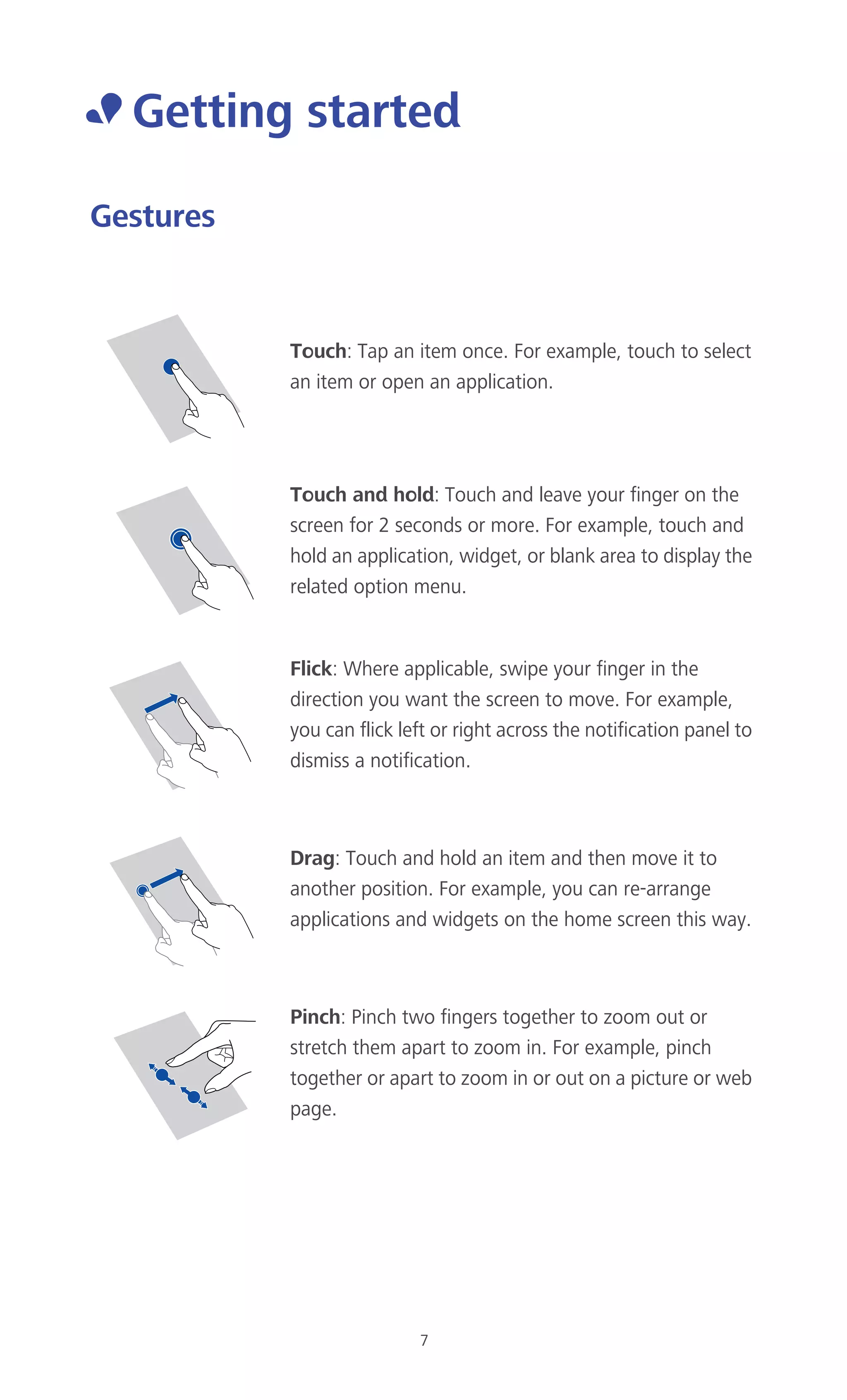 7
• Getting started
Gestures
Touch: Tap an item once. For example, touch to select
an item or open an application.
Touch and hold: Touch and leave your finger on the
screen for 2 seconds or more. For example, touch and
hold an application, widget, or blank area to display the
related option menu.
Flick: Where applicable, swipe your finger in the
direction you want the screen to move. For example,
you can flick left or right across the notification panel to
dismiss a notification.
Drag: Touch and hold an item and then move it to
another position. For example, you can re-arrange
applications and widgets on the home screen this way.
Pinch: Pinch two fingers together to zoom out or
stretch them apart to zoom in. For example, pinch
together or apart to zoom in or out on a picture or web
page.
 
