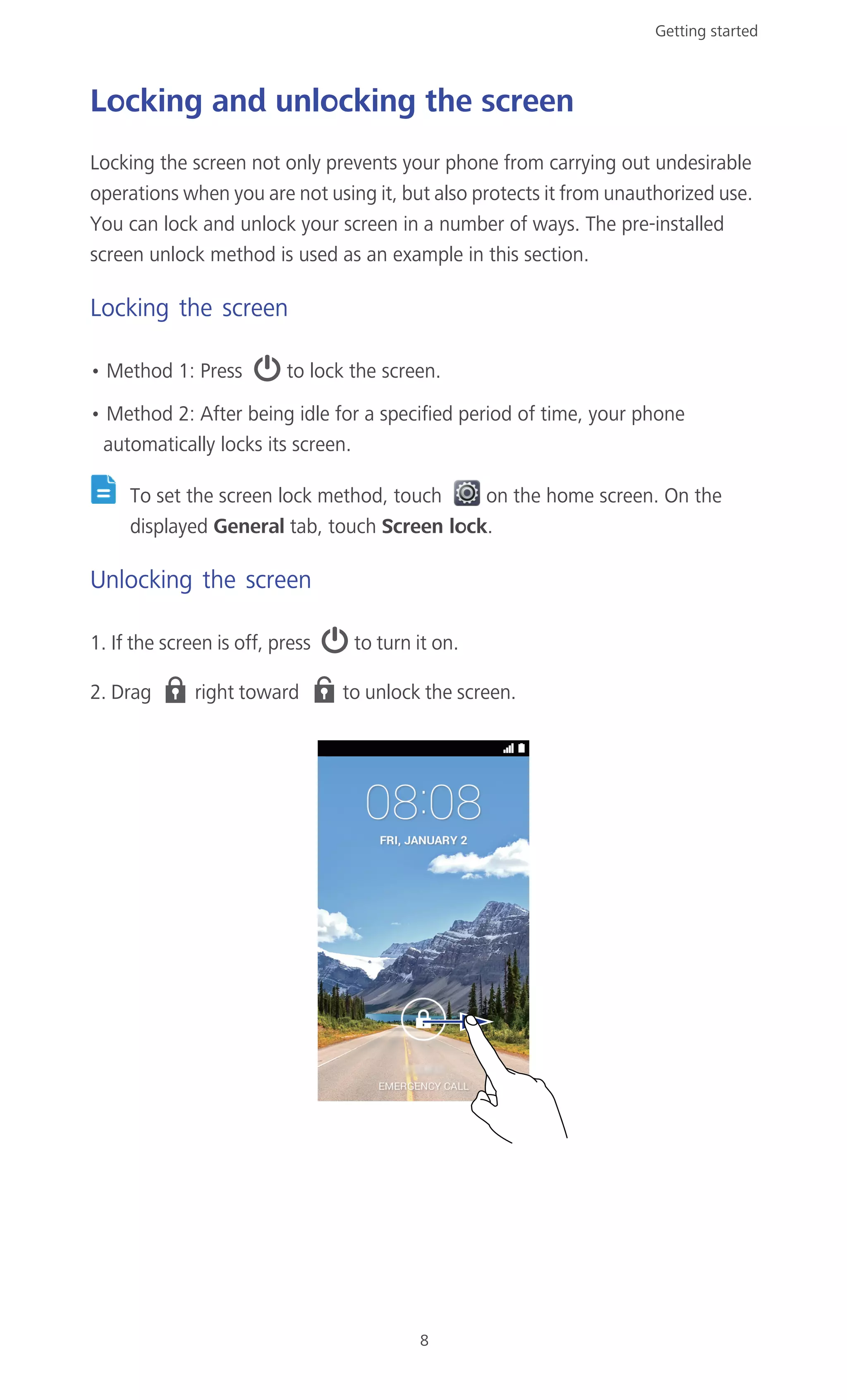 Getting started
8
Locking and unlocking the screen
Locking the screen not only prevents your phone from carrying out undesirable
operations when you are not using it, but also protects it from unauthorized use.
You can lock and unlock your screen in a number of ways. The pre-installed
screen unlock method is used as an example in this section.
Locking the screen
• Method 1: Press to lock the screen.
• Method 2: After being idle for a specified period of time, your phone
automatically locks its screen.
To set the screen lock method, touch on the home screen. On the
displayed General tab, touch Screen lock.
Unlocking the screen
1. If the screen is off, press to turn it on.
2. Drag right toward to unlock the screen.
 
