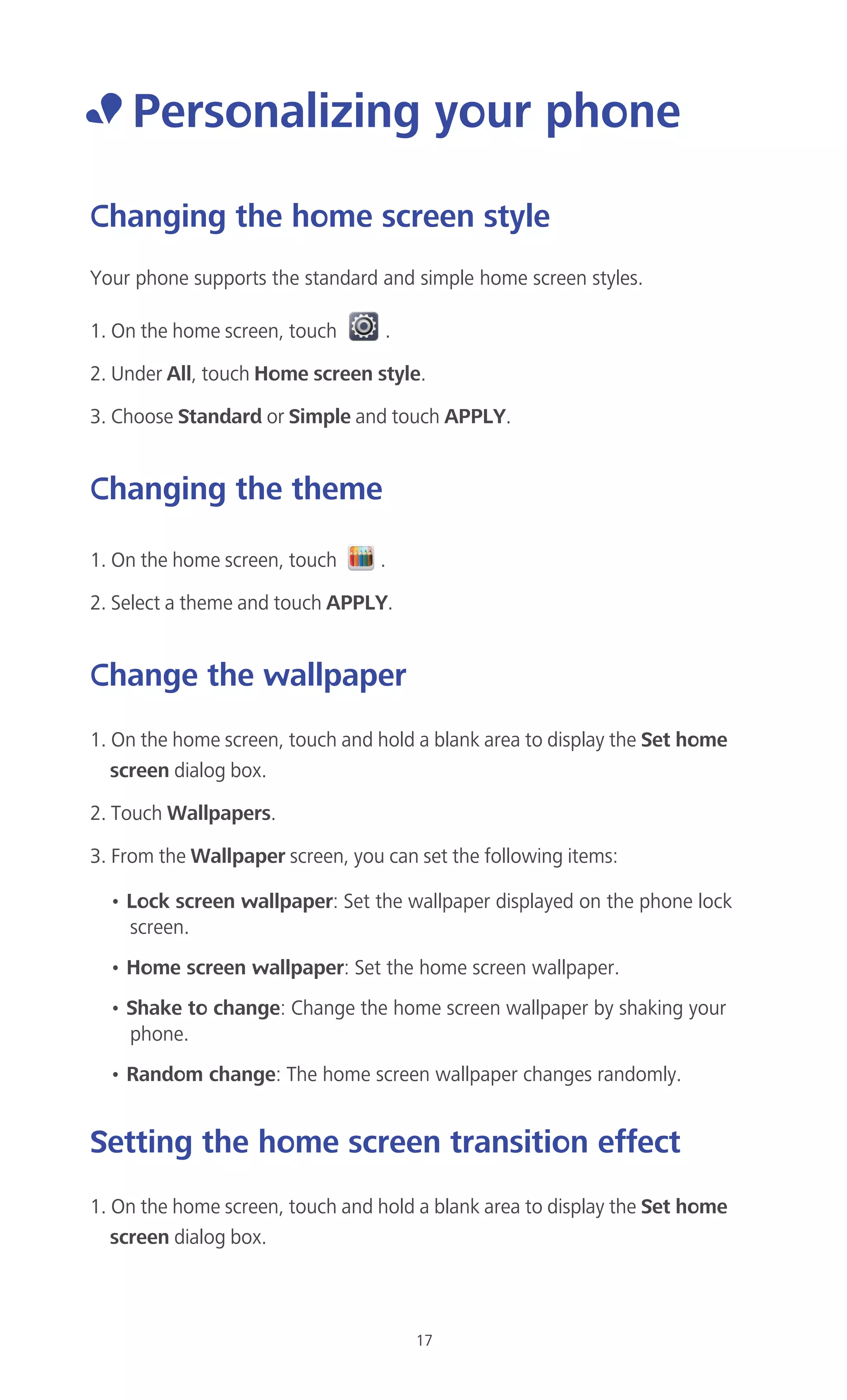 17
• Personalizing your phone
Changing the home screen style
Your phone supports the standard and simple home screen styles.
1. On the home screen, touch .
2. Under All, touch Home screen style.
3. Choose Standard or Simple and touch APPLY.
Changing the theme
1. On the home screen, touch .
2. Select a theme and touch APPLY.
Change the wallpaper
1. On the home screen, touch and hold a blank area to display the Set home
screen dialog box.
2. Touch Wallpapers.
3. From the Wallpaper screen, you can set the following items:
• Lock screen wallpaper: Set the wallpaper displayed on the phone lock
screen.
• Home screen wallpaper: Set the home screen wallpaper.
• Shake to change: Change the home screen wallpaper by shaking your
phone.
• Random change: The home screen wallpaper changes randomly.
Setting the home screen transition effect
1. On the home screen, touch and hold a blank area to display the Set home
screen dialog box.
 