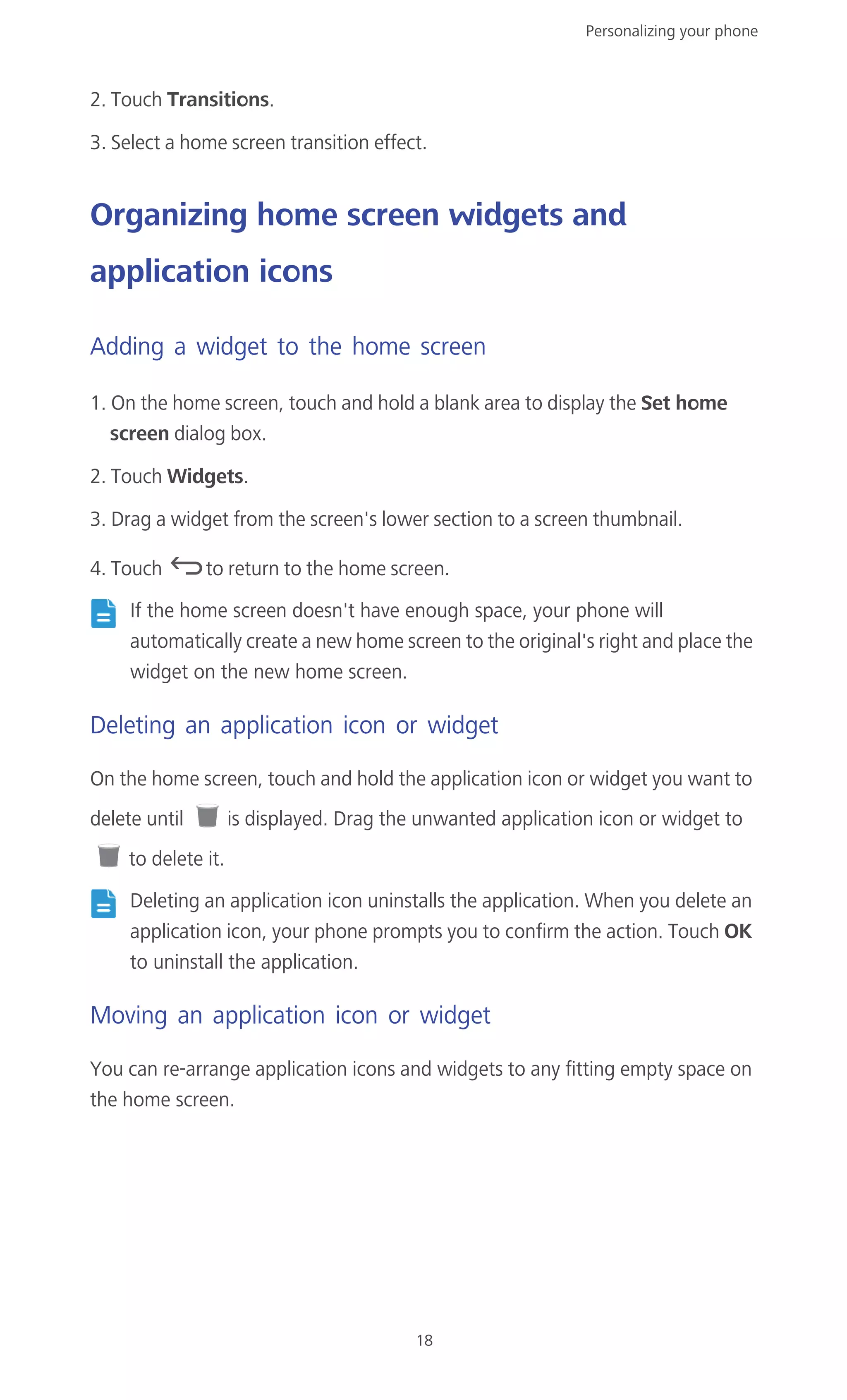 Personalizing your phone
18
2. Touch Transitions.
3. Select a home screen transition effect.
Organizing home screen widgets and
application icons
Adding a widget to the home screen
1. On the home screen, touch and hold a blank area to display the Set home
screen dialog box.
2. Touch Widgets.
3. Drag a widget from the screen's lower section to a screen thumbnail.
4. Touch to return to the home screen.
If the home screen doesn't have enough space, your phone will
automatically create a new home screen to the original's right and place the
widget on the new home screen.
Deleting an application icon or widget
On the home screen, touch and hold the application icon or widget you want to
delete until is displayed. Drag the unwanted application icon or widget to
to delete it.
Deleting an application icon uninstalls the application. When you delete an
application icon, your phone prompts you to confirm the action. Touch OK
to uninstall the application.
Moving an application icon or widget
You can re-arrange application icons and widgets to any fitting empty space on
the home screen.
 