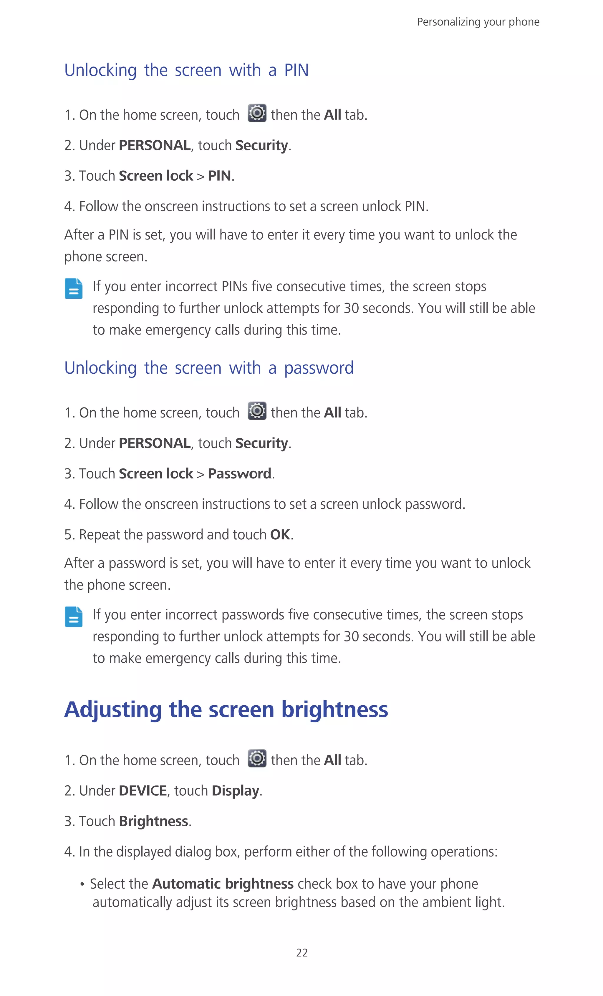 Personalizing your phone
22
Unlocking the screen with a PIN
1. On the home screen, touch then the All tab.
2. Under PERSONAL, touch Security.
3. Touch Screen lock > PIN.
4. Follow the onscreen instructions to set a screen unlock PIN.
After a PIN is set, you will have to enter it every time you want to unlock the
phone screen.
If you enter incorrect PINs five consecutive times, the screen stops
responding to further unlock attempts for 30 seconds. You will still be able
to make emergency calls during this time.
Unlocking the screen with a password
1. On the home screen, touch then the All tab.
2. Under PERSONAL, touch Security.
3. Touch Screen lock > Password.
4. Follow the onscreen instructions to set a screen unlock password.
5. Repeat the password and touch OK.
After a password is set, you will have to enter it every time you want to unlock
the phone screen.
If you enter incorrect passwords five consecutive times, the screen stops
responding to further unlock attempts for 30 seconds. You will still be able
to make emergency calls during this time.
Adjusting the screen brightness
1. On the home screen, touch then the All tab.
2. Under DEVICE, touch Display.
3. Touch Brightness.
4. In the displayed dialog box, perform either of the following operations:
• Select the Automatic brightness check box to have your phone
automatically adjust its screen brightness based on the ambient light.
 