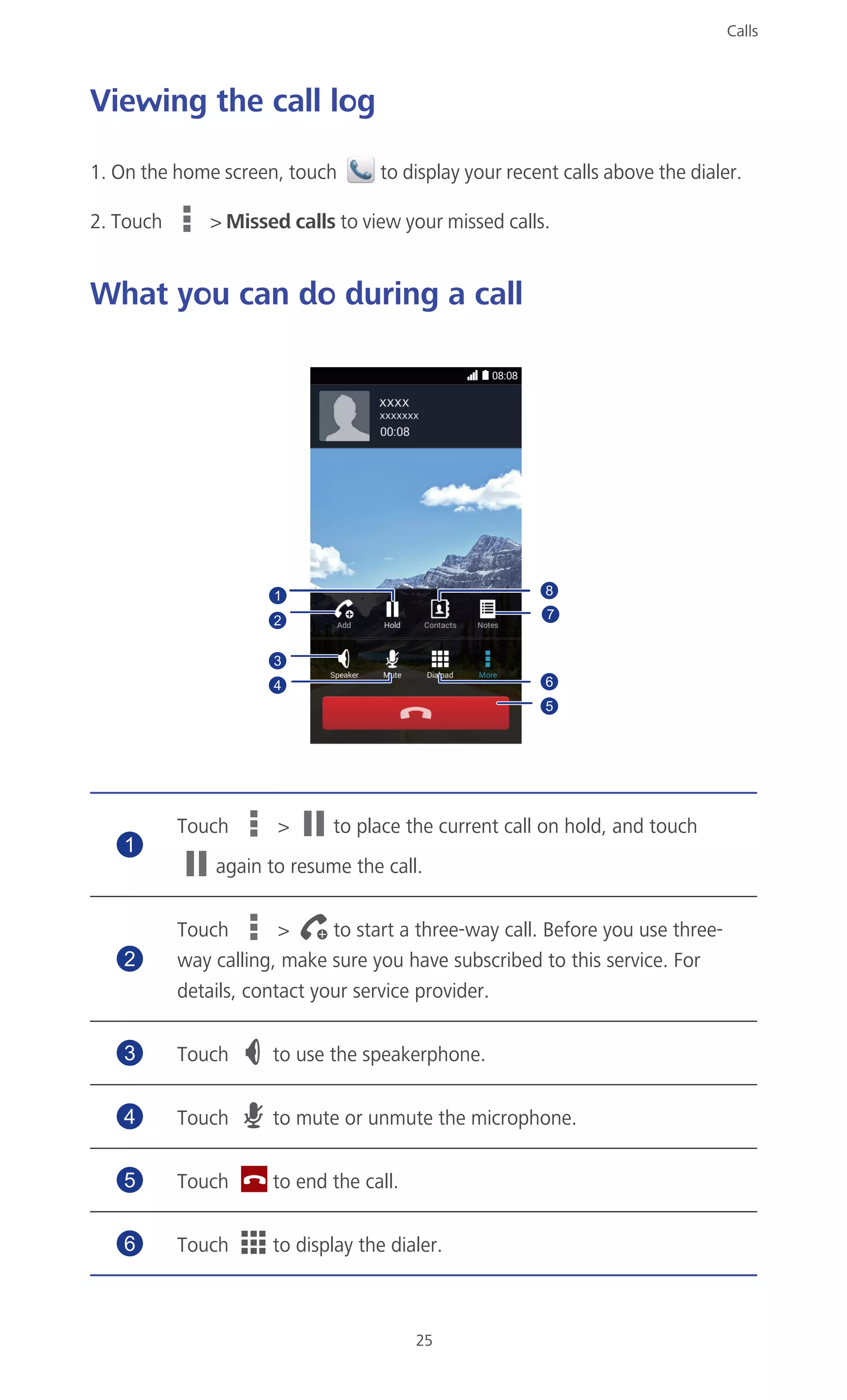 Calls
25
Viewing the call log
1. On the home screen, touch to display your recent calls above the dialer.
2. Touch > Missed calls to view your missed calls.
What you can do during a call
Touch > to place the current call on hold, and touch
again to resume the call.
Touch > to start a three-way call. Before you use three-
way calling, make sure you have subscribed to this service. For
details, contact your service provider.
Touch to use the speakerphone.
Touch to mute or unmute the microphone.
Touch to end the call.
Touch to display the dialer.
2
3
5
64
1
7
8
1
2
3
4
5
6
 