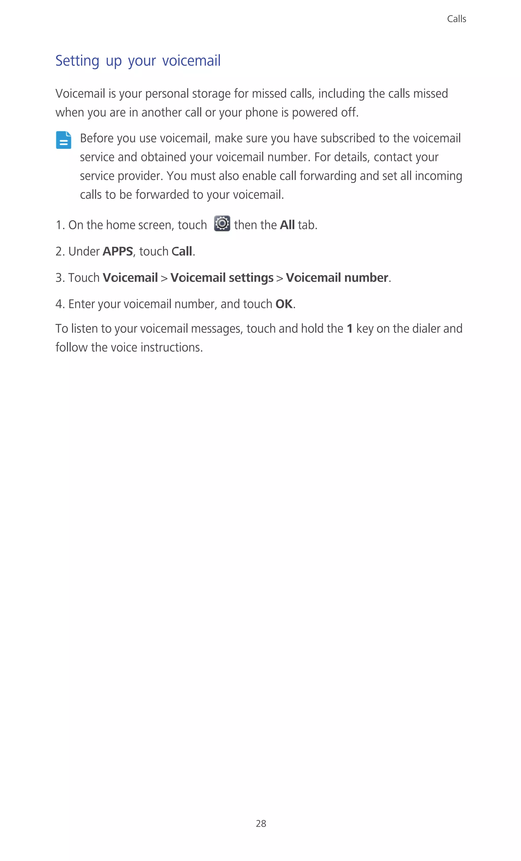 Calls
28
Setting up your voicemail
Voicemail is your personal storage for missed calls, including the calls missed
when you are in another call or your phone is powered off.
Before you use voicemail, make sure you have subscribed to the voicemail
service and obtained your voicemail number. For details, contact your
service provider. You must also enable call forwarding and set all incoming
calls to be forwarded to your voicemail.
1. On the home screen, touch then the All tab.
2. Under APPS, touch Call.
3. Touch Voicemail > Voicemail settings > Voicemail number.
4. Enter your voicemail number, and touch OK.
To listen to your voicemail messages, touch and hold the 1 key on the dialer and
follow the voice instructions.
 