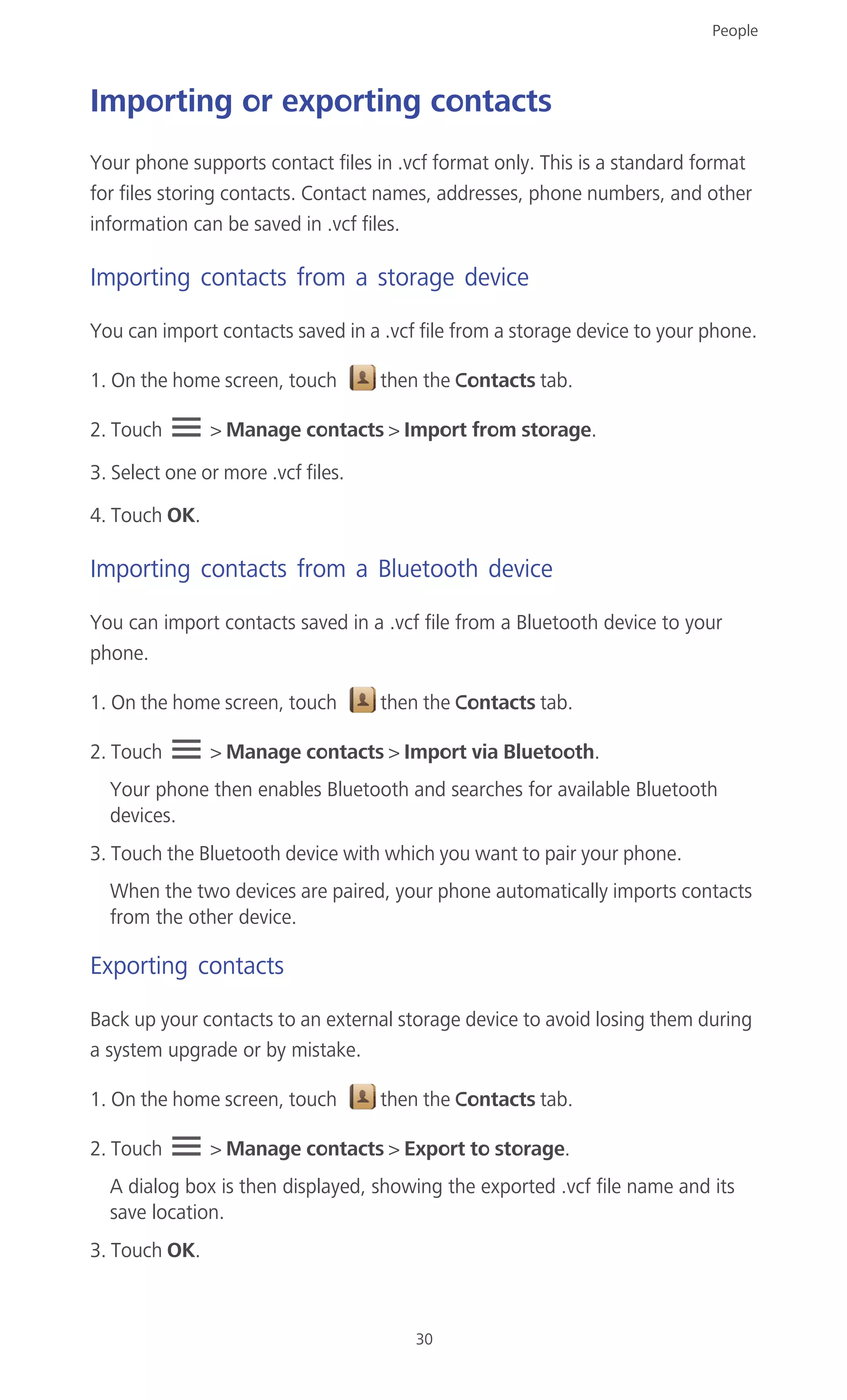 People
30
Importing or exporting contacts
Your phone supports contact files in .vcf format only. This is a standard format
for files storing contacts. Contact names, addresses, phone numbers, and other
information can be saved in .vcf files.
Importing contacts from a storage device
You can import contacts saved in a .vcf file from a storage device to your phone.
1. On the home screen, touch then the Contacts tab.
2. Touch > Manage contacts > Import from storage.
3. Select one or more .vcf files.
4. Touch OK.
Importing contacts from a Bluetooth device
You can import contacts saved in a .vcf file from a Bluetooth device to your
phone.
1. On the home screen, touch then the Contacts tab.
2. Touch > Manage contacts > Import via Bluetooth.
Your phone then enables Bluetooth and searches for available Bluetooth
devices.
3. Touch the Bluetooth device with which you want to pair your phone.
When the two devices are paired, your phone automatically imports contacts
from the other device.
Exporting contacts
Back up your contacts to an external storage device to avoid losing them during
a system upgrade or by mistake.
1. On the home screen, touch then the Contacts tab.
2. Touch > Manage contacts > Export to storage.
A dialog box is then displayed, showing the exported .vcf file name and its
save location.
3. Touch OK.
 