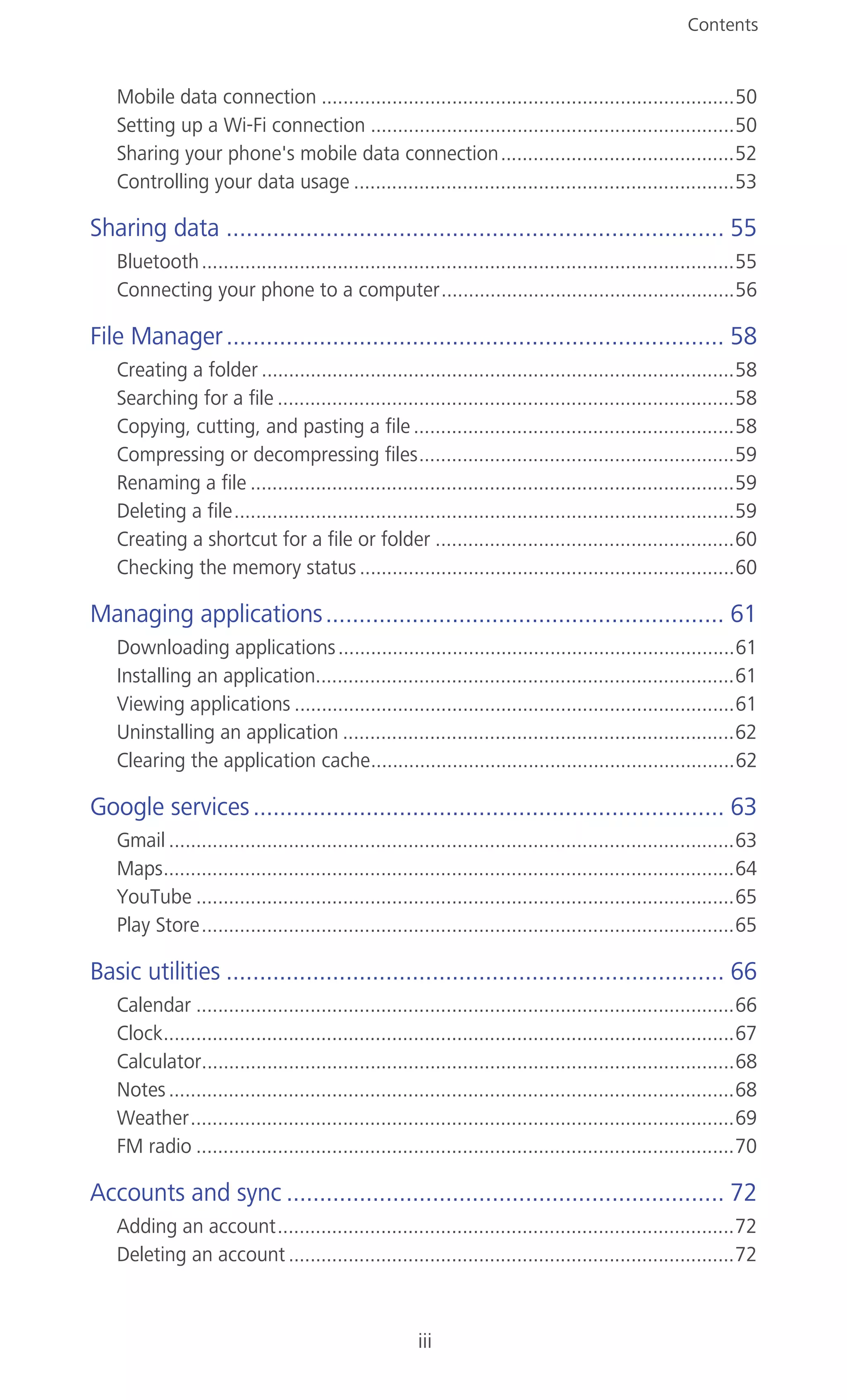 Contents
iii
Mobile data connection ............................................................................50
Setting up a Wi-Fi connection ...................................................................50
Sharing your phone's mobile data connection...........................................52
Controlling your data usage ......................................................................53
Sharing data ........................................................................... 55
Bluetooth..................................................................................................55
Connecting your phone to a computer......................................................56
File Manager........................................................................... 58
Creating a folder .......................................................................................58
Searching for a file ....................................................................................58
Copying, cutting, and pasting a file...........................................................58
Compressing or decompressing files..........................................................59
Renaming a file .........................................................................................59
Deleting a file............................................................................................59
Creating a shortcut for a file or folder .......................................................60
Checking the memory status .....................................................................60
Managing applications............................................................ 61
Downloading applications.........................................................................61
Installing an application.............................................................................61
Viewing applications .................................................................................61
Uninstalling an application ........................................................................62
Clearing the application cache...................................................................62
Google services....................................................................... 63
Gmail ........................................................................................................63
Maps.........................................................................................................64
YouTube ...................................................................................................65
Play Store..................................................................................................65
Basic utilities ........................................................................... 66
Calendar ...................................................................................................66
Clock.........................................................................................................67
Calculator..................................................................................................68
Notes........................................................................................................68
Weather....................................................................................................69
FM radio ...................................................................................................70
Accounts and sync .................................................................. 72
Adding an account....................................................................................72
Deleting an account ..................................................................................72
 