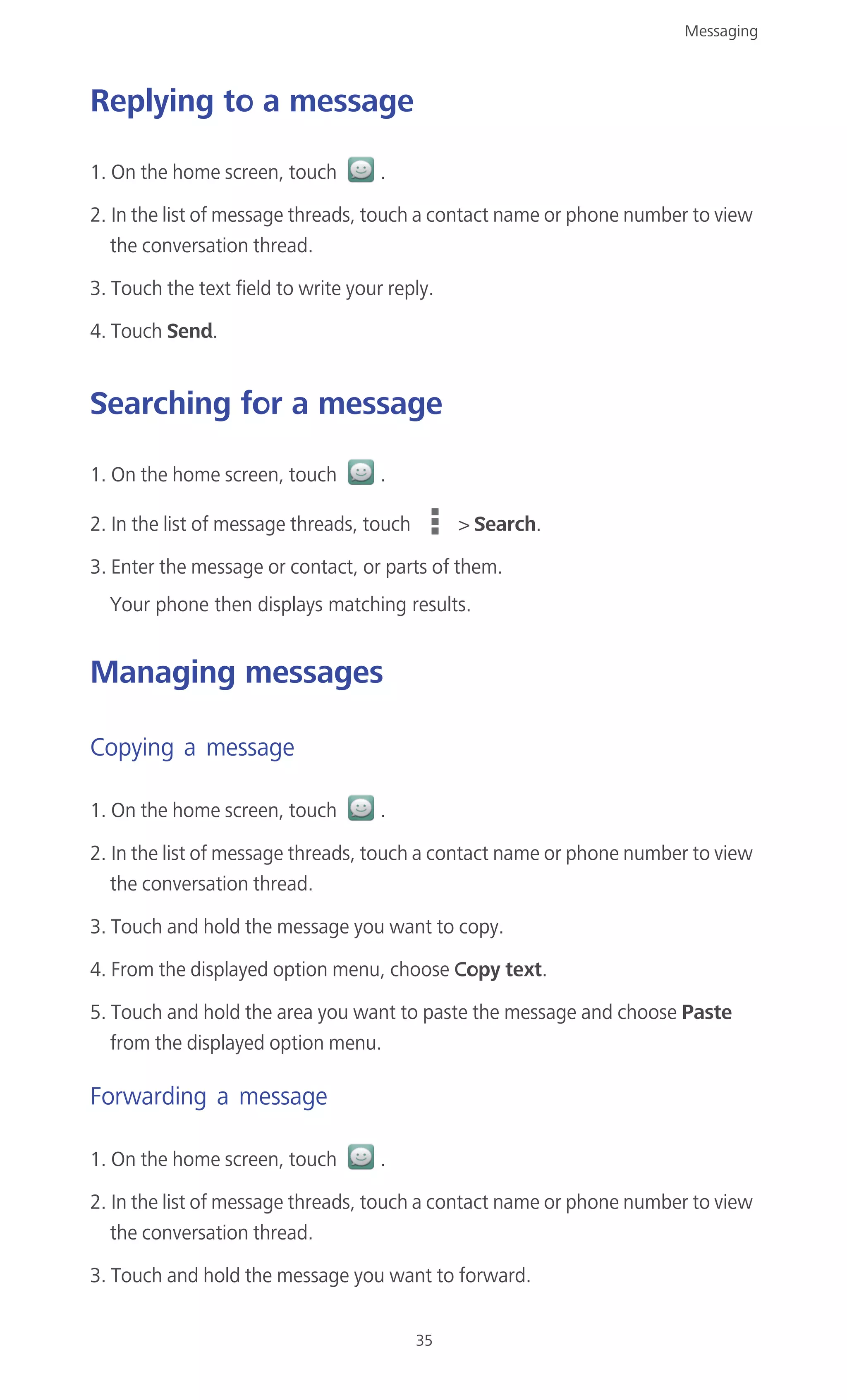 Messaging
35
Replying to a message
1. On the home screen, touch .
2. In the list of message threads, touch a contact name or phone number to view
the conversation thread.
3. Touch the text field to write your reply.
4. Touch Send.
Searching for a message
1. On the home screen, touch .
2. In the list of message threads, touch > Search.
3. Enter the message or contact, or parts of them.
Your phone then displays matching results.
Managing messages
Copying a message
1. On the home screen, touch .
2. In the list of message threads, touch a contact name or phone number to view
the conversation thread.
3. Touch and hold the message you want to copy.
4. From the displayed option menu, choose Copy text.
5. Touch and hold the area you want to paste the message and choose Paste
from the displayed option menu.
Forwarding a message
1. On the home screen, touch .
2. In the list of message threads, touch a contact name or phone number to view
the conversation thread.
3. Touch and hold the message you want to forward.
 