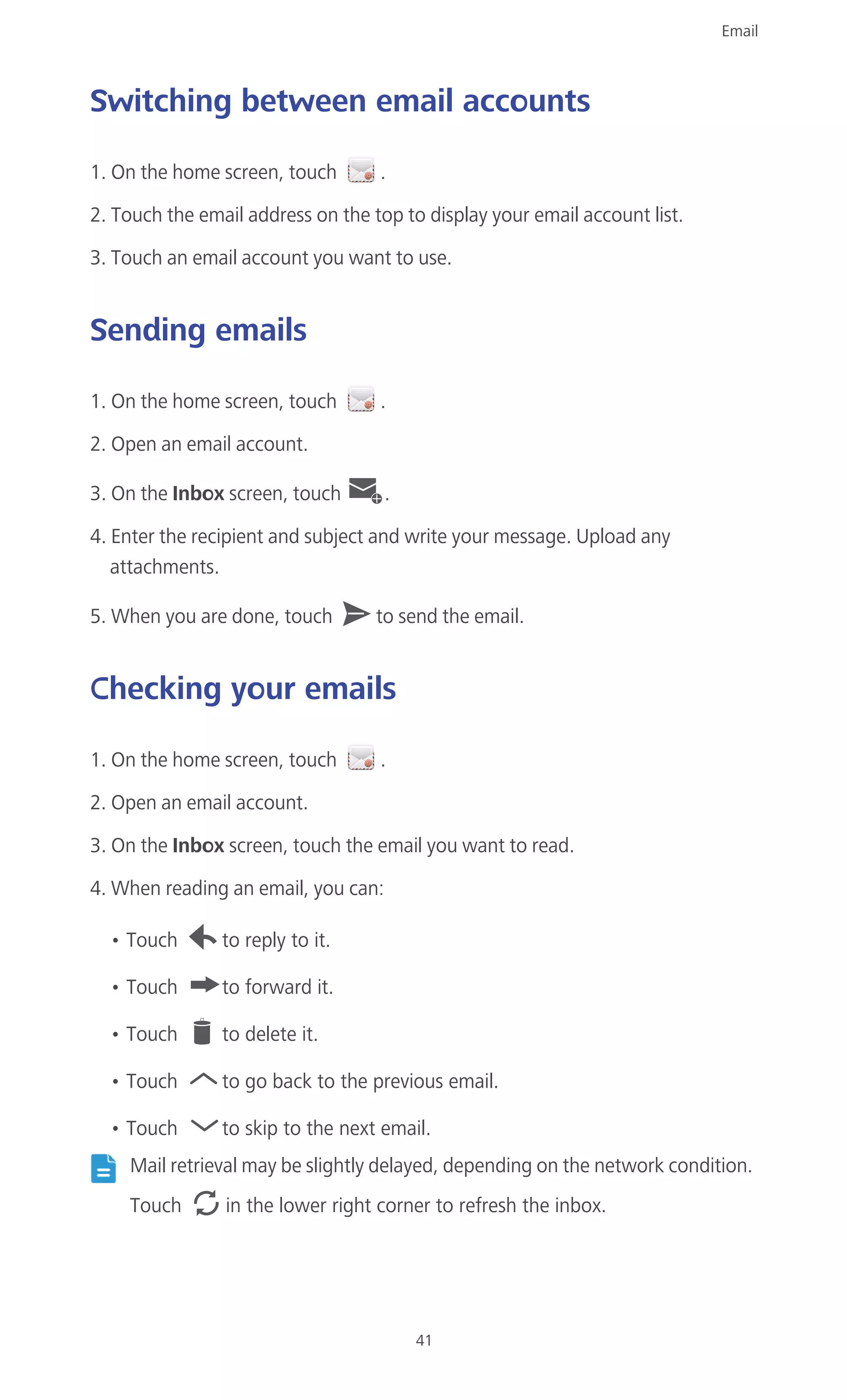 Email
41
Switching between email accounts
1. On the home screen, touch .
2. Touch the email address on the top to display your email account list.
3. Touch an email account you want to use.
Sending emails
1. On the home screen, touch .
2. Open an email account.
3. On the Inbox screen, touch .
4. Enter the recipient and subject and write your message. Upload any
attachments.
5. When you are done, touch to send the email.
Checking your emails
1. On the home screen, touch .
2. Open an email account.
3. On the Inbox screen, touch the email you want to read.
4. When reading an email, you can:
• Touch to reply to it.
• Touch to forward it.
• Touch to delete it.
• Touch to go back to the previous email.
• Touch to skip to the next email.
Mail retrieval may be slightly delayed, depending on the network condition.
Touch in the lower right corner to refresh the inbox.
 