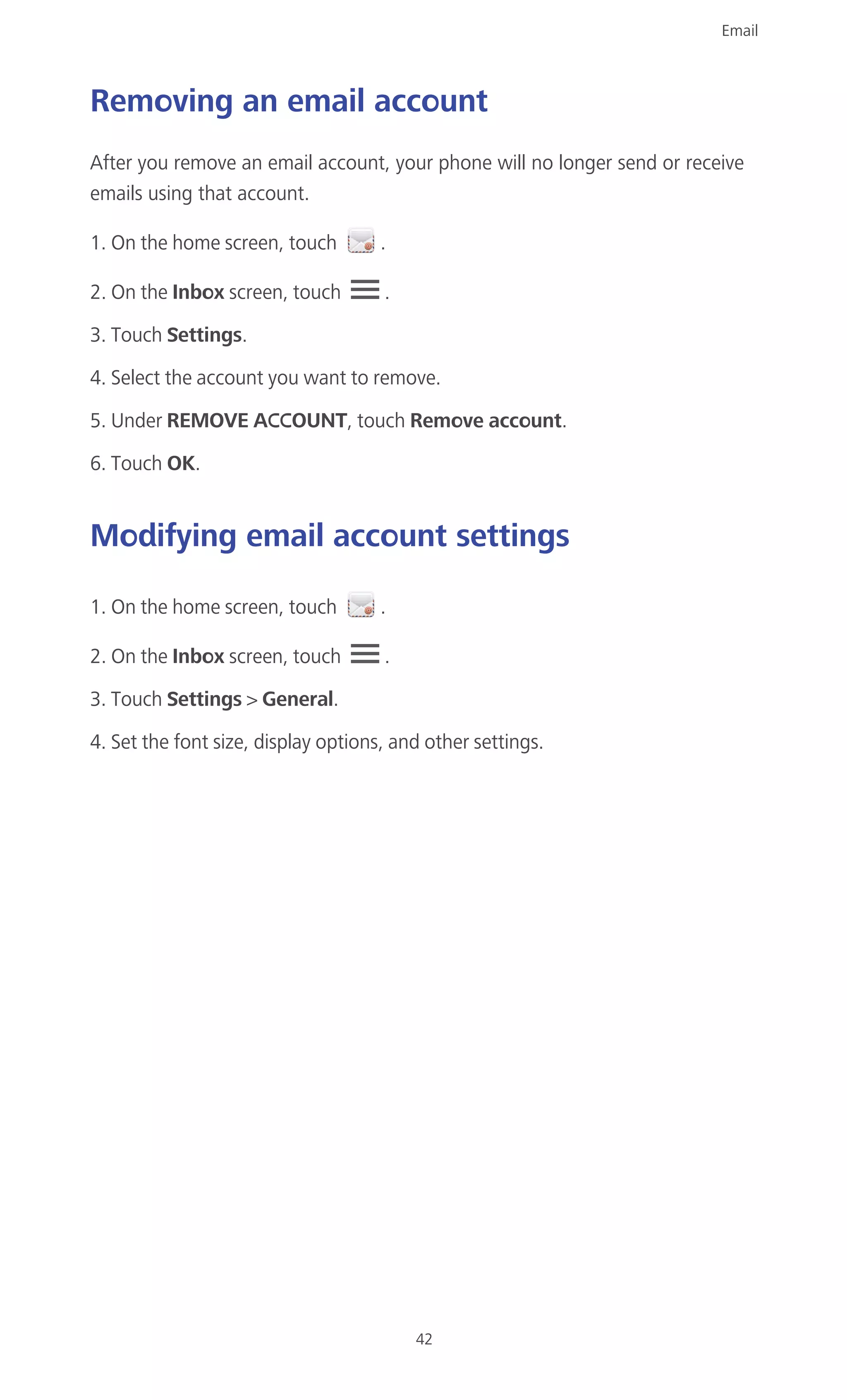 Email
42
Removing an email account
After you remove an email account, your phone will no longer send or receive
emails using that account.
1. On the home screen, touch .
2. On the Inbox screen, touch .
3. Touch Settings.
4. Select the account you want to remove.
5. Under REMOVE ACCOUNT, touch Remove account.
6. Touch OK.
Modifying email account settings
1. On the home screen, touch .
2. On the Inbox screen, touch .
3. Touch Settings > General.
4. Set the font size, display options, and other settings.
 