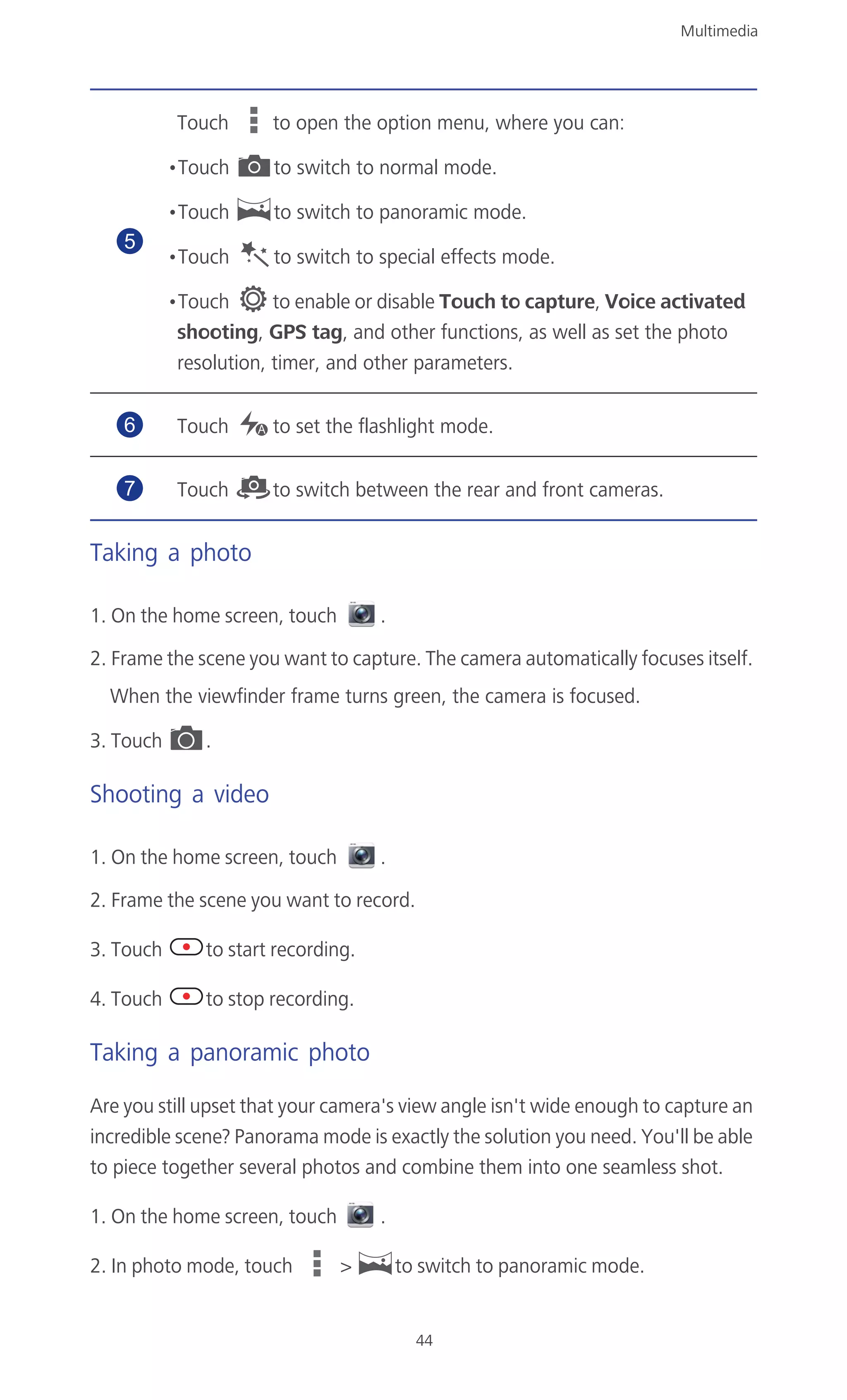 Multimedia
44
Taking a photo
1. On the home screen, touch .
2. Frame the scene you want to capture. The camera automatically focuses itself.
When the viewfinder frame turns green, the camera is focused.
3. Touch .
Shooting a video
1. On the home screen, touch .
2. Frame the scene you want to record.
3. Touch to start recording.
4. Touch to stop recording.
Taking a panoramic photo
Are you still upset that your camera's view angle isn't wide enough to capture an
incredible scene? Panorama mode is exactly the solution you need. You'll be able
to piece together several photos and combine them into one seamless shot.
1. On the home screen, touch .
2. In photo mode, touch > to switch to panoramic mode.
Touch to open the option menu, where you can:
•Touch to switch to normal mode.
•Touch to switch to panoramic mode.
•Touch to switch to special effects mode.
•Touch to enable or disable Touch to capture, Voice activated
shooting, GPS tag, and other functions, as well as set the photo
resolution, timer, and other parameters.
Touch to set the flashlight mode.
Touch to switch between the rear and front cameras.
5
6
7
 