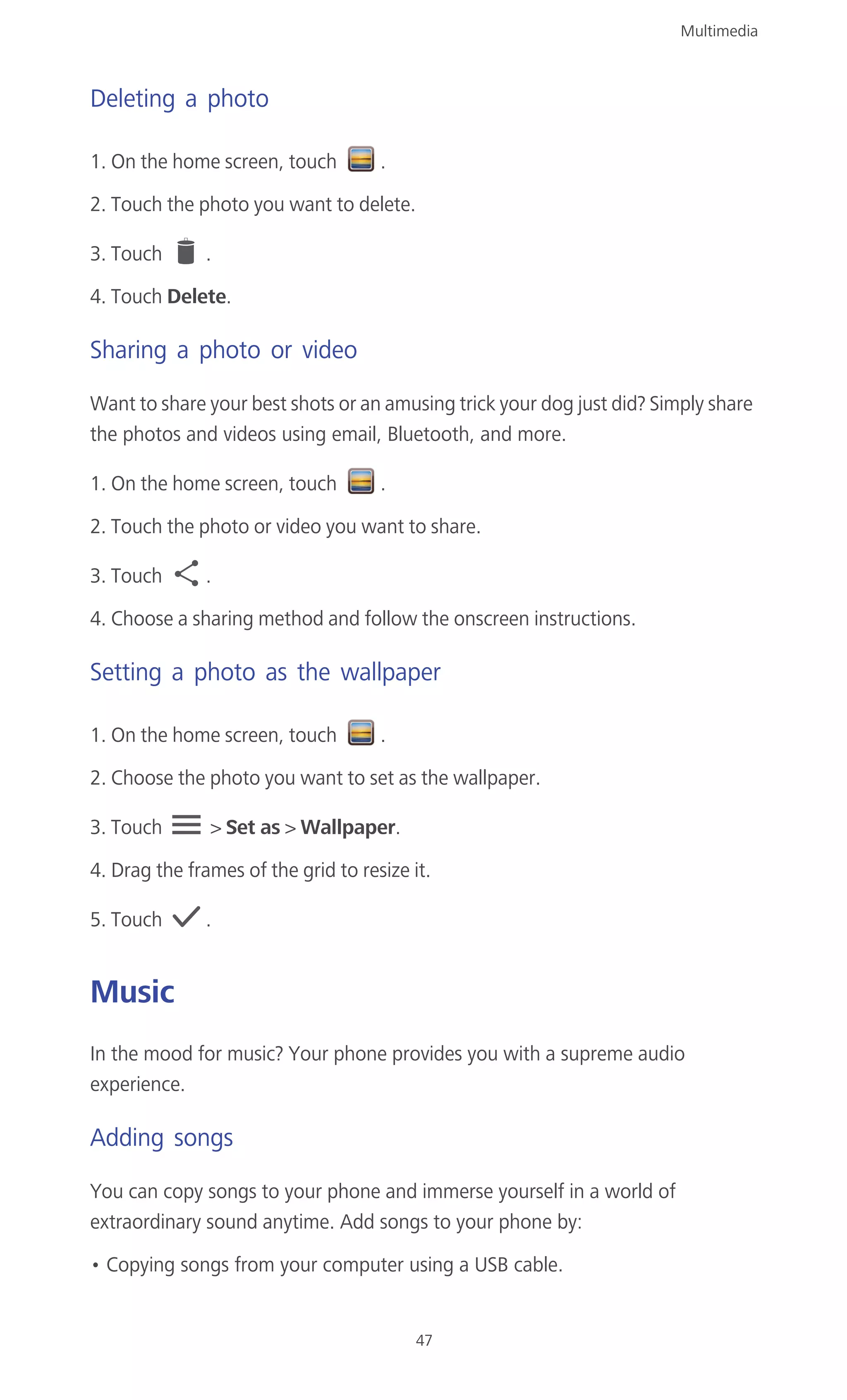 Multimedia
47
Deleting a photo
1. On the home screen, touch .
2. Touch the photo you want to delete.
3. Touch .
4. Touch Delete.
Sharing a photo or video
Want to share your best shots or an amusing trick your dog just did? Simply share
the photos and videos using email, Bluetooth, and more.
1. On the home screen, touch .
2. Touch the photo or video you want to share.
3. Touch .
4. Choose a sharing method and follow the onscreen instructions.
Setting a photo as the wallpaper
1. On the home screen, touch .
2. Choose the photo you want to set as the wallpaper.
3. Touch > Set as > Wallpaper.
4. Drag the frames of the grid to resize it.
5. Touch .
Music
In the mood for music? Your phone provides you with a supreme audio
experience.
Adding songs
You can copy songs to your phone and immerse yourself in a world of
extraordinary sound anytime. Add songs to your phone by:
• Copying songs from your computer using a USB cable.
 