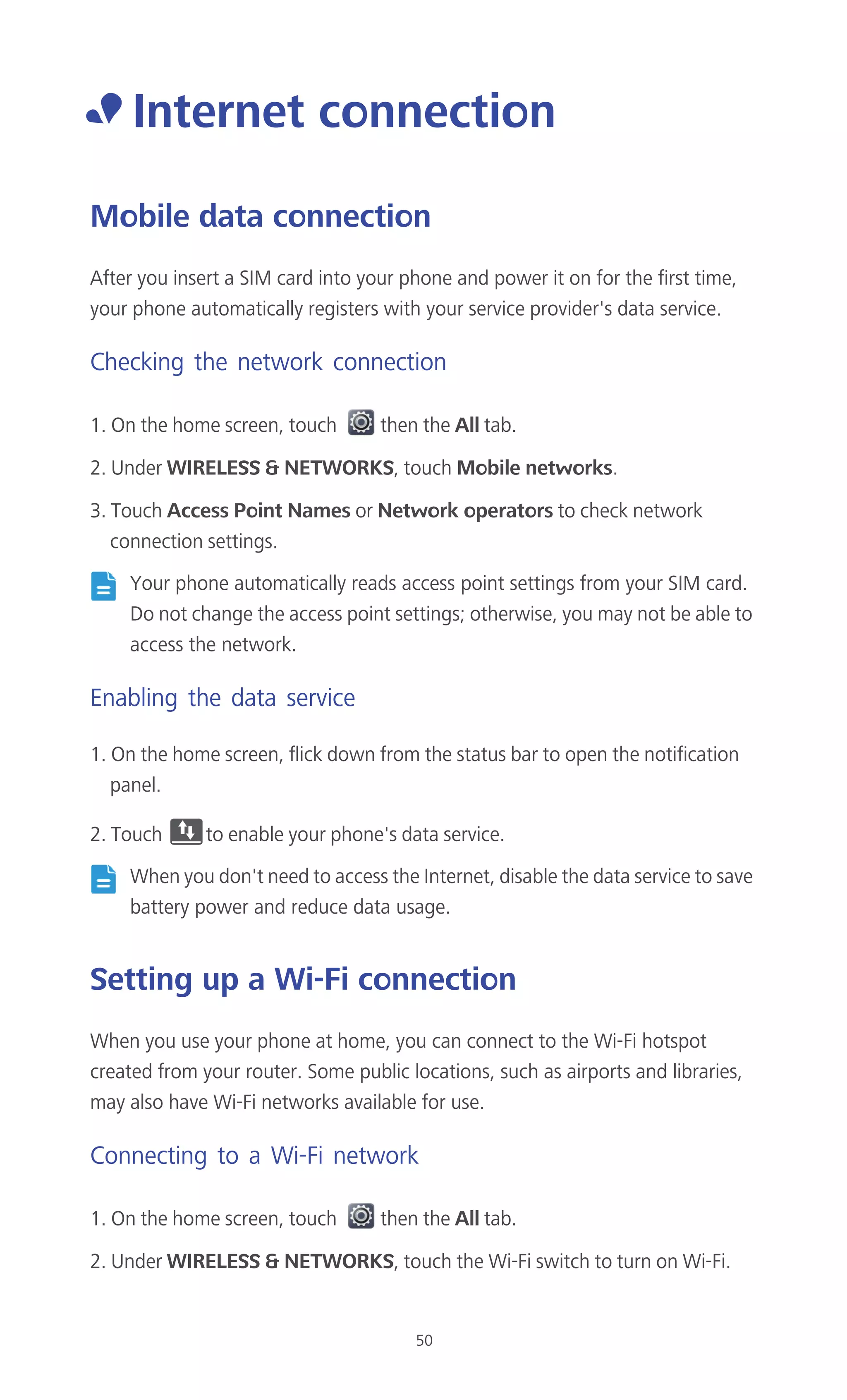 50
• Internet connection
Mobile data connection
After you insert a SIM card into your phone and power it on for the first time,
your phone automatically registers with your service provider's data service.
Checking the network connection
1. On the home screen, touch then the All tab.
2. Under WIRELESS & NETWORKS, touch Mobile networks.
3. Touch Access Point Names or Network operators to check network
connection settings.
Your phone automatically reads access point settings from your SIM card.
Do not change the access point settings; otherwise, you may not be able to
access the network.
Enabling the data service
1. On the home screen, flick down from the status bar to open the notification
panel.
2. Touch to enable your phone's data service.
When you don't need to access the Internet, disable the data service to save
battery power and reduce data usage.
Setting up a Wi-Fi connection
When you use your phone at home, you can connect to the Wi-Fi hotspot
created from your router. Some public locations, such as airports and libraries,
may also have Wi-Fi networks available for use.
Connecting to a Wi-Fi network
1. On the home screen, touch then the All tab.
2. Under WIRELESS & NETWORKS, touch the Wi-Fi switch to turn on Wi-Fi.
 