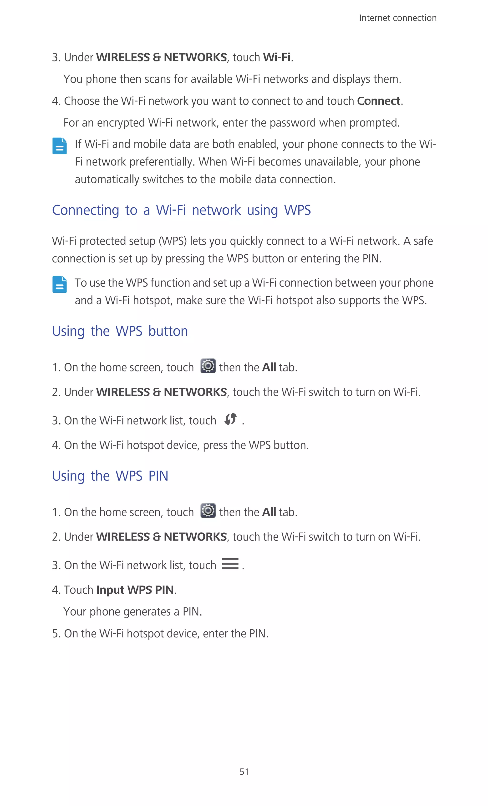 Internet connection
51
3. Under WIRELESS & NETWORKS, touch Wi-Fi.
You phone then scans for available Wi-Fi networks and displays them.
4. Choose the Wi-Fi network you want to connect to and touch Connect.
For an encrypted Wi-Fi network, enter the password when prompted.
If Wi-Fi and mobile data are both enabled, your phone connects to the Wi-
Fi network preferentially. When Wi-Fi becomes unavailable, your phone
automatically switches to the mobile data connection.
Connecting to a Wi-Fi network using WPS
Wi-Fi protected setup (WPS) lets you quickly connect to a Wi-Fi network. A safe
connection is set up by pressing the WPS button or entering the PIN.
To use the WPS function and set up a Wi-Fi connection between your phone
and a Wi-Fi hotspot, make sure the Wi-Fi hotspot also supports the WPS.
Using the WPS button
1. On the home screen, touch then the All tab.
2. Under WIRELESS & NETWORKS, touch the Wi-Fi switch to turn on Wi-Fi.
3. On the Wi-Fi network list, touch .
4. On the Wi-Fi hotspot device, press the WPS button.
Using the WPS PIN
1. On the home screen, touch then the All tab.
2. Under WIRELESS & NETWORKS, touch the Wi-Fi switch to turn on Wi-Fi.
3. On the Wi-Fi network list, touch .
4. Touch Input WPS PIN.
Your phone generates a PIN.
5. On the Wi-Fi hotspot device, enter the PIN.
 