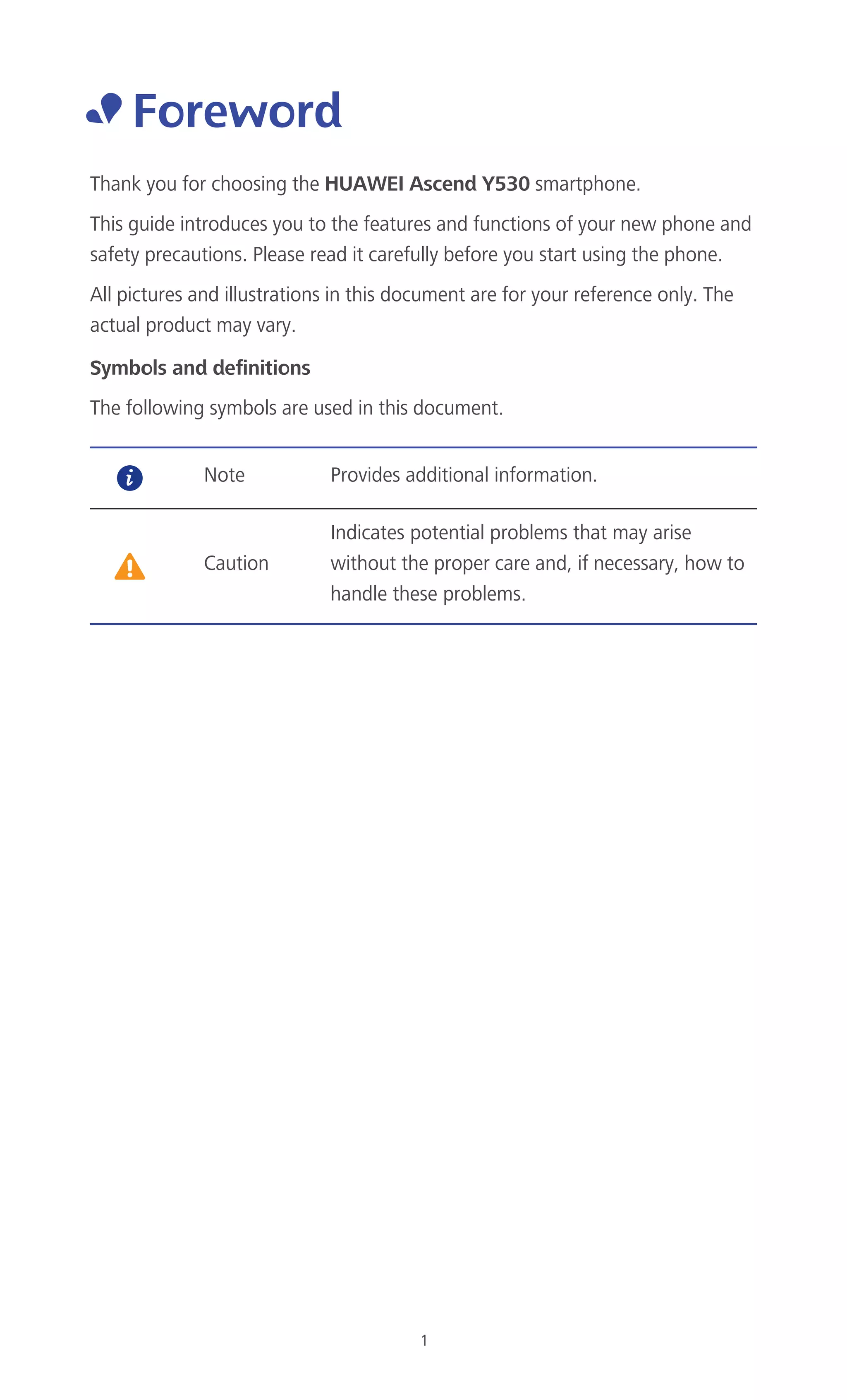 1
• Foreword
Thank you for choosing the HUAWEI Ascend Y530 smartphone.
This guide introduces you to the features and functions of your new phone and
safety precautions. Please read it carefully before you start using the phone.
All pictures and illustrations in this document are for your reference only. The
actual product may vary.
Symbols and definitions
The following symbols are used in this document.
Note Provides additional information.
Caution
Indicates potential problems that may arise
without the proper care and, if necessary, how to
handle these problems.
 