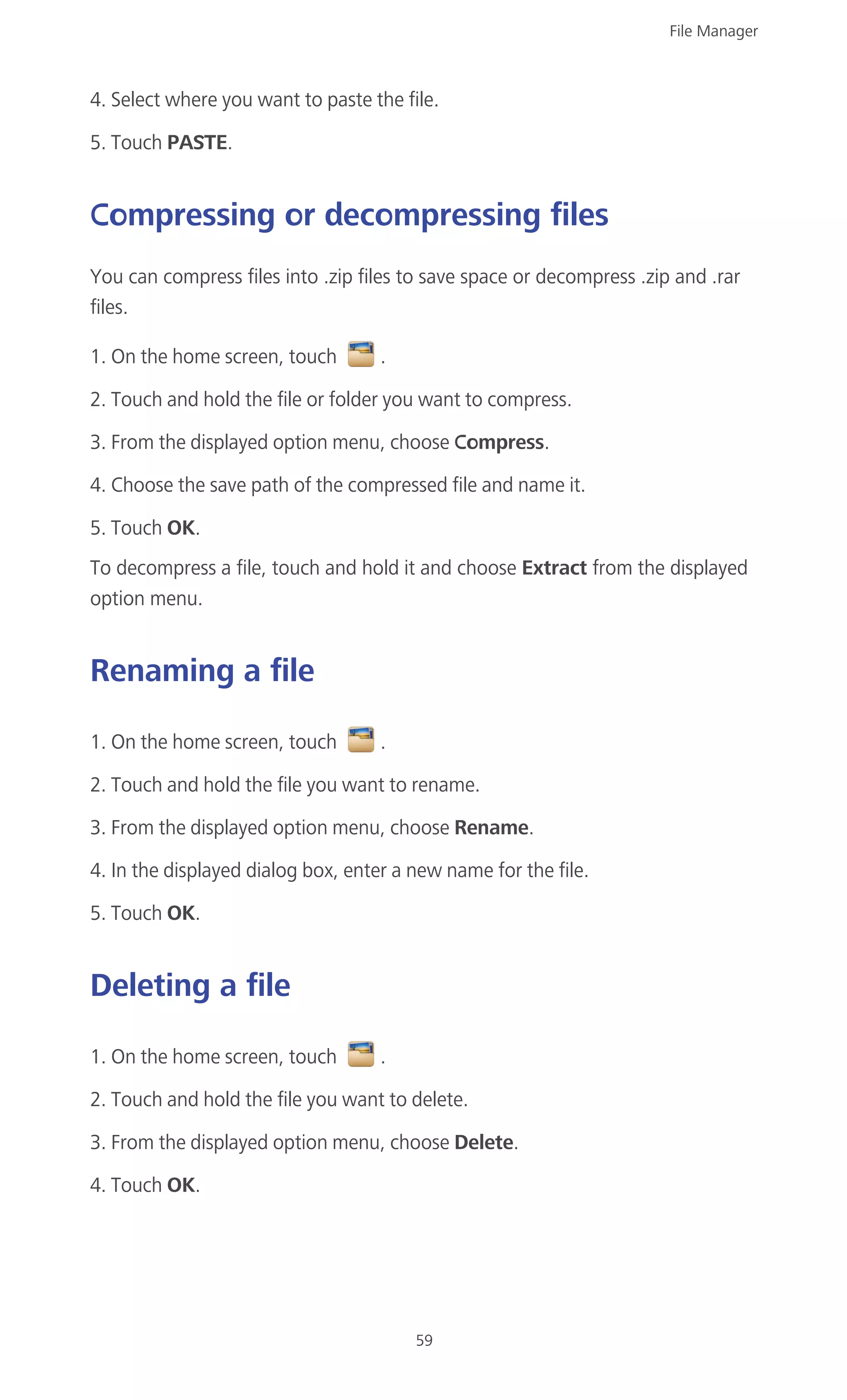 File Manager
59
4. Select where you want to paste the file.
5. Touch PASTE.
Compressing or decompressing files
You can compress files into .zip files to save space or decompress .zip and .rar
files.
1. On the home screen, touch .
2. Touch and hold the file or folder you want to compress.
3. From the displayed option menu, choose Compress.
4. Choose the save path of the compressed file and name it.
5. Touch OK.
To decompress a file, touch and hold it and choose Extract from the displayed
option menu.
Renaming a file
1. On the home screen, touch .
2. Touch and hold the file you want to rename.
3. From the displayed option menu, choose Rename.
4. In the displayed dialog box, enter a new name for the file.
5. Touch OK.
Deleting a file
1. On the home screen, touch .
2. Touch and hold the file you want to delete.
3. From the displayed option menu, choose Delete.
4. Touch OK.
 
