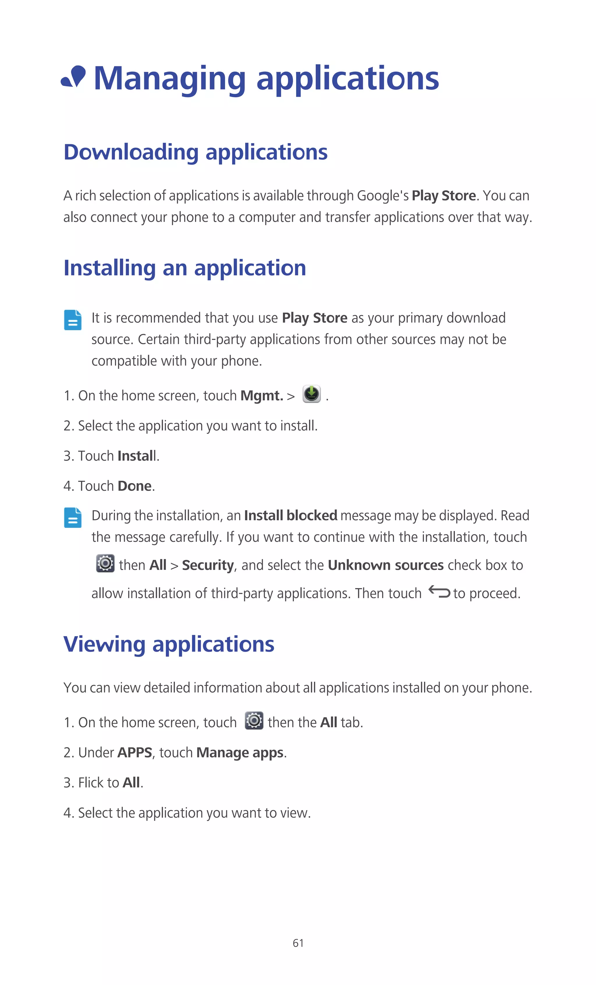 61
• Managing applications
Downloading applications
A rich selection of applications is available through Google's Play Store. You can
also connect your phone to a computer and transfer applications over that way.
Installing an application
It is recommended that you use Play Store as your primary download
source. Certain third-party applications from other sources may not be
compatible with your phone.
1. On the home screen, touch Mgmt. > .
2. Select the application you want to install.
3. Touch Install.
4. Touch Done.
During the installation, an Install blocked message may be displayed. Read
the message carefully. If you want to continue with the installation, touch
then All > Security, and select the Unknown sources check box to
allow installation of third-party applications. Then touch to proceed.
Viewing applications
You can view detailed information about all applications installed on your phone.
1. On the home screen, touch then the All tab.
2. Under APPS, touch Manage apps.
3. Flick to All.
4. Select the application you want to view.
 