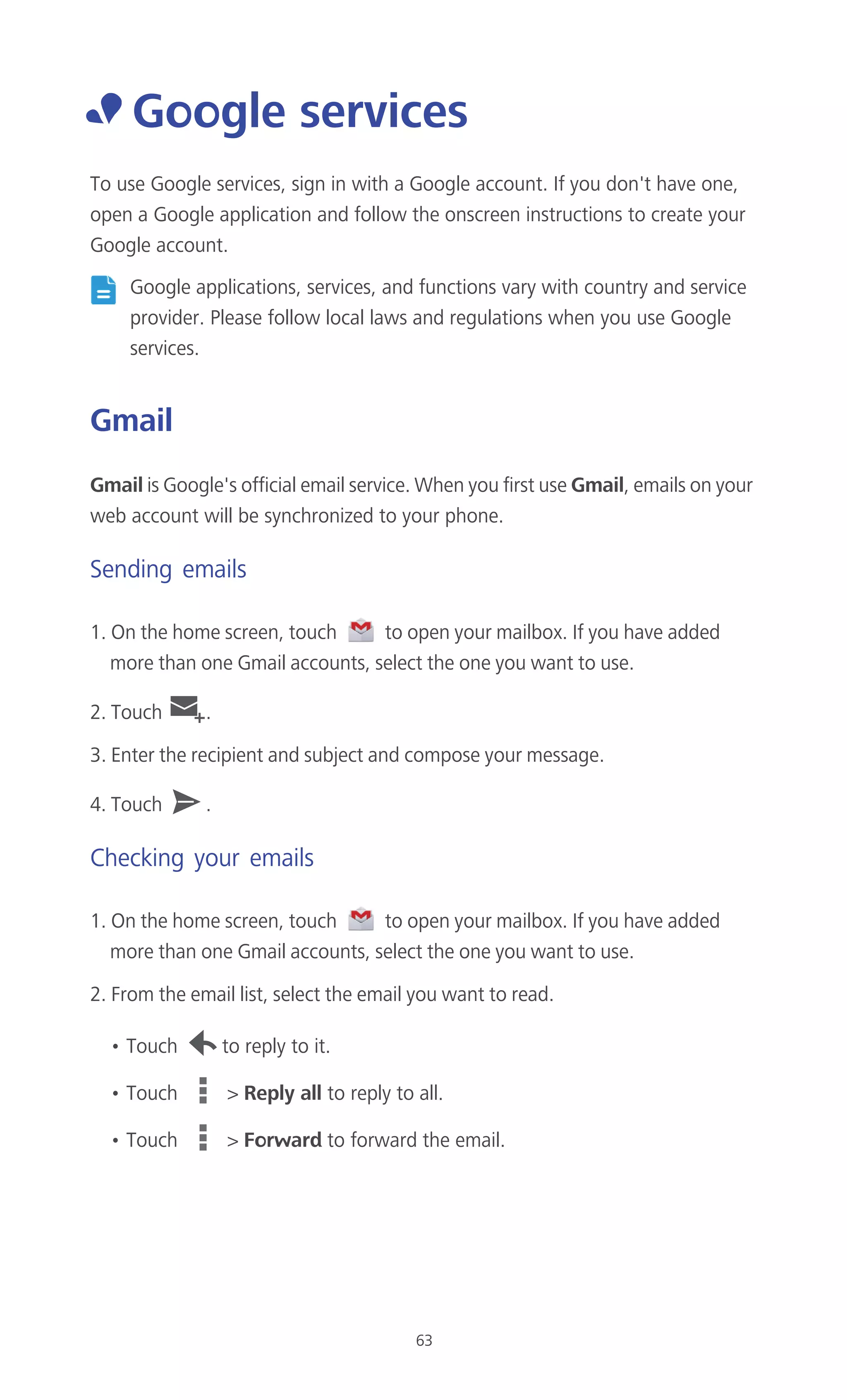 63
• Google services
To use Google services, sign in with a Google account. If you don't have one,
open a Google application and follow the onscreen instructions to create your
Google account.
Google applications, services, and functions vary with country and service
provider. Please follow local laws and regulations when you use Google
services.
Gmail
Gmail is Google's official email service. When you first use Gmail, emails on your
web account will be synchronized to your phone.
Sending emails
1. On the home screen, touch to open your mailbox. If you have added
more than one Gmail accounts, select the one you want to use.
2. Touch .
3. Enter the recipient and subject and compose your message.
4. Touch .
Checking your emails
1. On the home screen, touch to open your mailbox. If you have added
more than one Gmail accounts, select the one you want to use.
2. From the email list, select the email you want to read.
• Touch to reply to it.
• Touch > Reply all to reply to all.
• Touch > Forward to forward the email.
 
