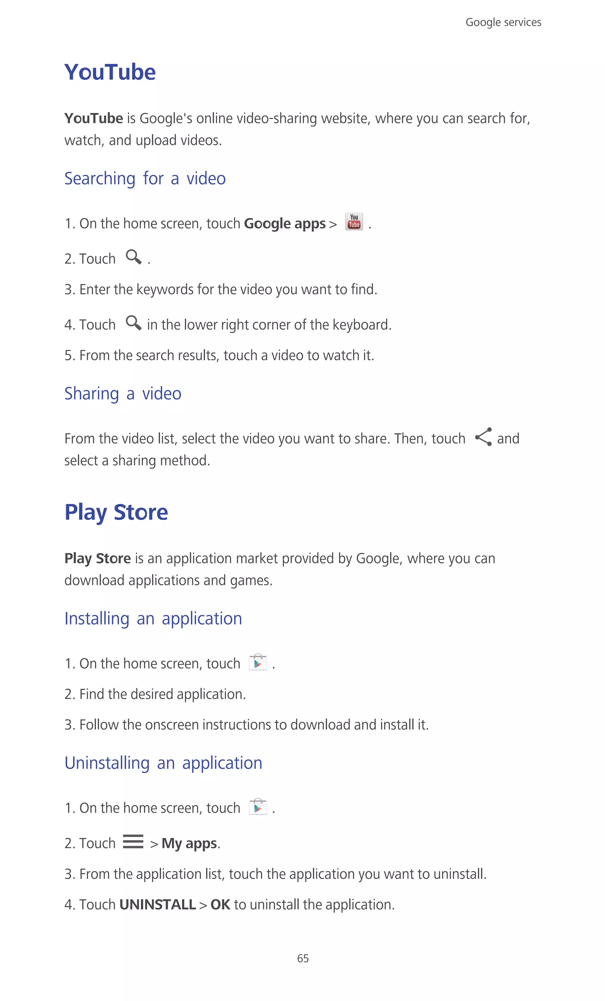 Google services
65
YouTube
YouTube is Google's online video-sharing website, where you can search for,
watch, and upload videos.
Searching for a video
1. On the home screen, touch Google apps > .
2. Touch .
3. Enter the keywords for the video you want to find.
4. Touch in the lower right corner of the keyboard.
5. From the search results, touch a video to watch it.
Sharing a video
From the video list, select the video you want to share. Then, touch and
select a sharing method.
Play Store
Play Store is an application market provided by Google, where you can
download applications and games.
Installing an application
1. On the home screen, touch .
2. Find the desired application.
3. Follow the onscreen instructions to download and install it.
Uninstalling an application
1. On the home screen, touch .
2. Touch > My apps.
3. From the application list, touch the application you want to uninstall.
4. Touch UNINSTALL > OK to uninstall the application.
 