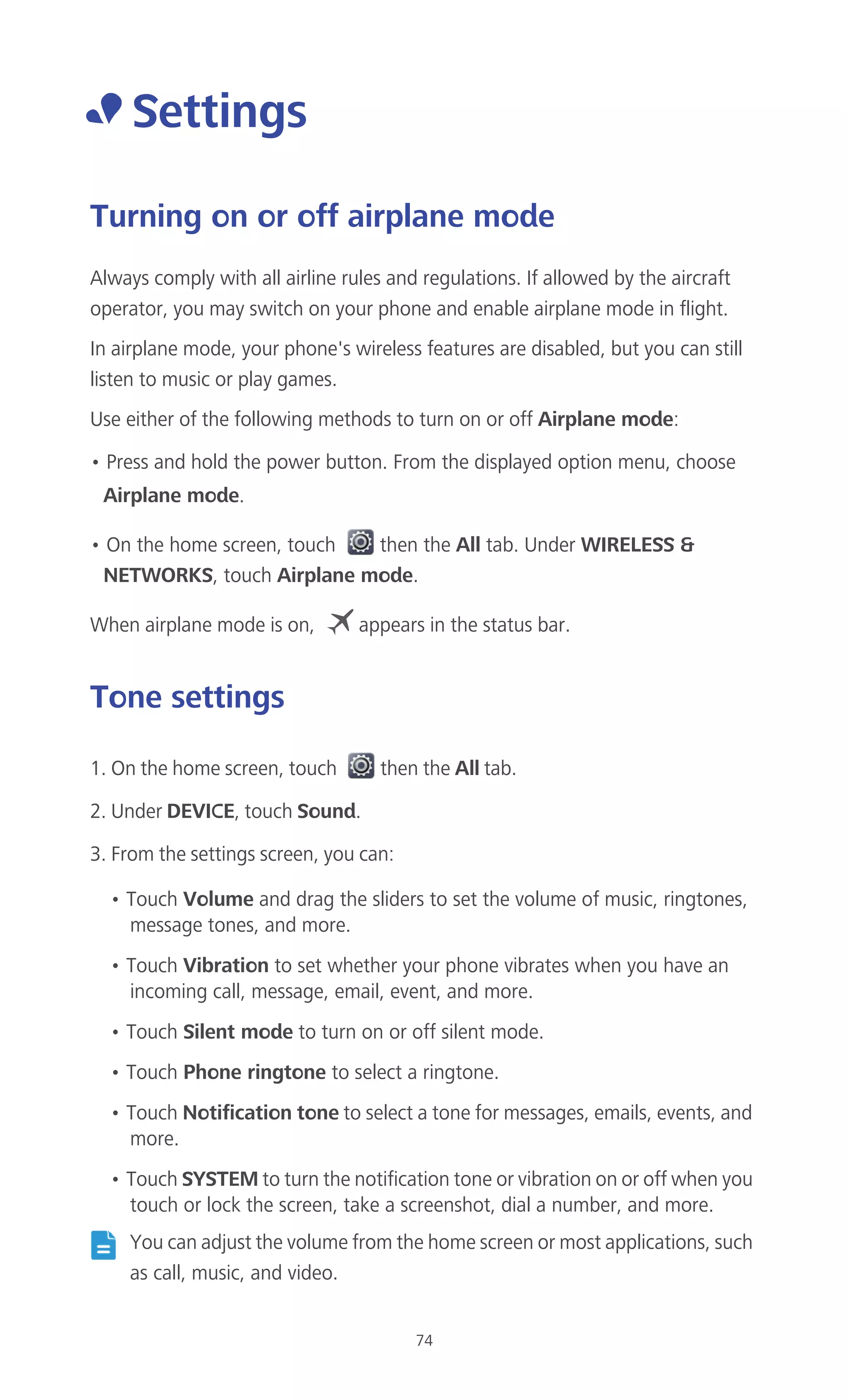 74
• Settings
Turning on or off airplane mode
Always comply with all airline rules and regulations. If allowed by the aircraft
operator, you may switch on your phone and enable airplane mode in flight.
In airplane mode, your phone's wireless features are disabled, but you can still
listen to music or play games.
Use either of the following methods to turn on or off Airplane mode:
• Press and hold the power button. From the displayed option menu, choose
Airplane mode.
• On the home screen, touch then the All tab. Under WIRELESS &
NETWORKS, touch Airplane mode.
When airplane mode is on, appears in the status bar.
Tone settings
1. On the home screen, touch then the All tab.
2. Under DEVICE, touch Sound.
3. From the settings screen, you can:
• Touch Volume and drag the sliders to set the volume of music, ringtones,
message tones, and more.
• Touch Vibration to set whether your phone vibrates when you have an
incoming call, message, email, event, and more.
• Touch Silent mode to turn on or off silent mode.
• Touch Phone ringtone to select a ringtone.
• Touch Notification tone to select a tone for messages, emails, events, and
more.
• Touch SYSTEM to turn the notification tone or vibration on or off when you
touch or lock the screen, take a screenshot, dial a number, and more.
You can adjust the volume from the home screen or most applications, such
as call, music, and video.
 