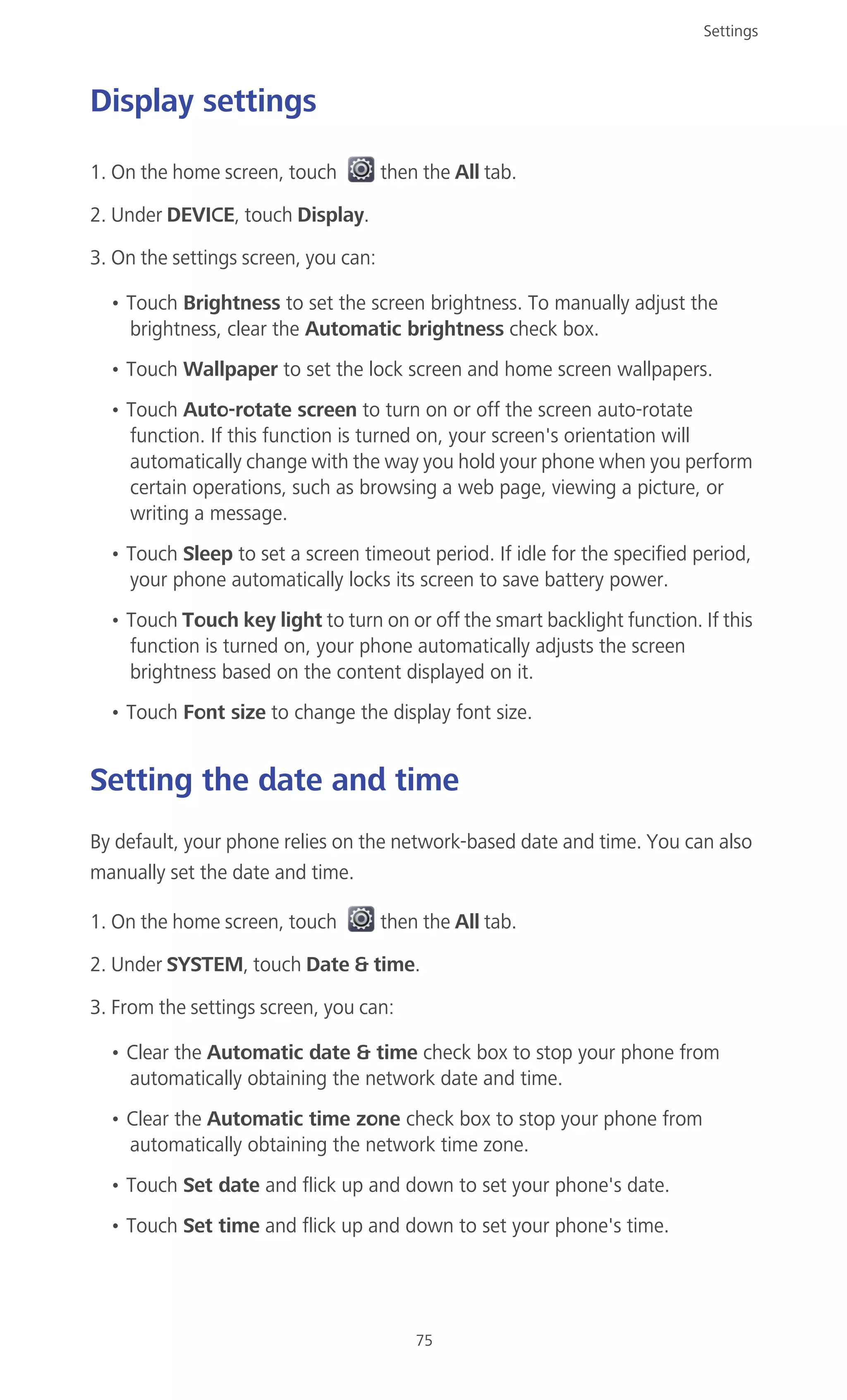 Settings
75
Display settings
1. On the home screen, touch then the All tab.
2. Under DEVICE, touch Display.
3. On the settings screen, you can:
• Touch Brightness to set the screen brightness. To manually adjust the
brightness, clear the Automatic brightness check box.
• Touch Wallpaper to set the lock screen and home screen wallpapers.
• Touch Auto-rotate screen to turn on or off the screen auto-rotate
function. If this function is turned on, your screen's orientation will
automatically change with the way you hold your phone when you perform
certain operations, such as browsing a web page, viewing a picture, or
writing a message.
• Touch Sleep to set a screen timeout period. If idle for the specified period,
your phone automatically locks its screen to save battery power.
• Touch Touch key light to turn on or off the smart backlight function. If this
function is turned on, your phone automatically adjusts the screen
brightness based on the content displayed on it.
• Touch Font size to change the display font size.
Setting the date and time
By default, your phone relies on the network-based date and time. You can also
manually set the date and time.
1. On the home screen, touch then the All tab.
2. Under SYSTEM, touch Date & time.
3. From the settings screen, you can:
• Clear the Automatic date & time check box to stop your phone from
automatically obtaining the network date and time.
• Clear the Automatic time zone check box to stop your phone from
automatically obtaining the network time zone.
• Touch Set date and flick up and down to set your phone's date.
• Touch Set time and flick up and down to set your phone's time.
 