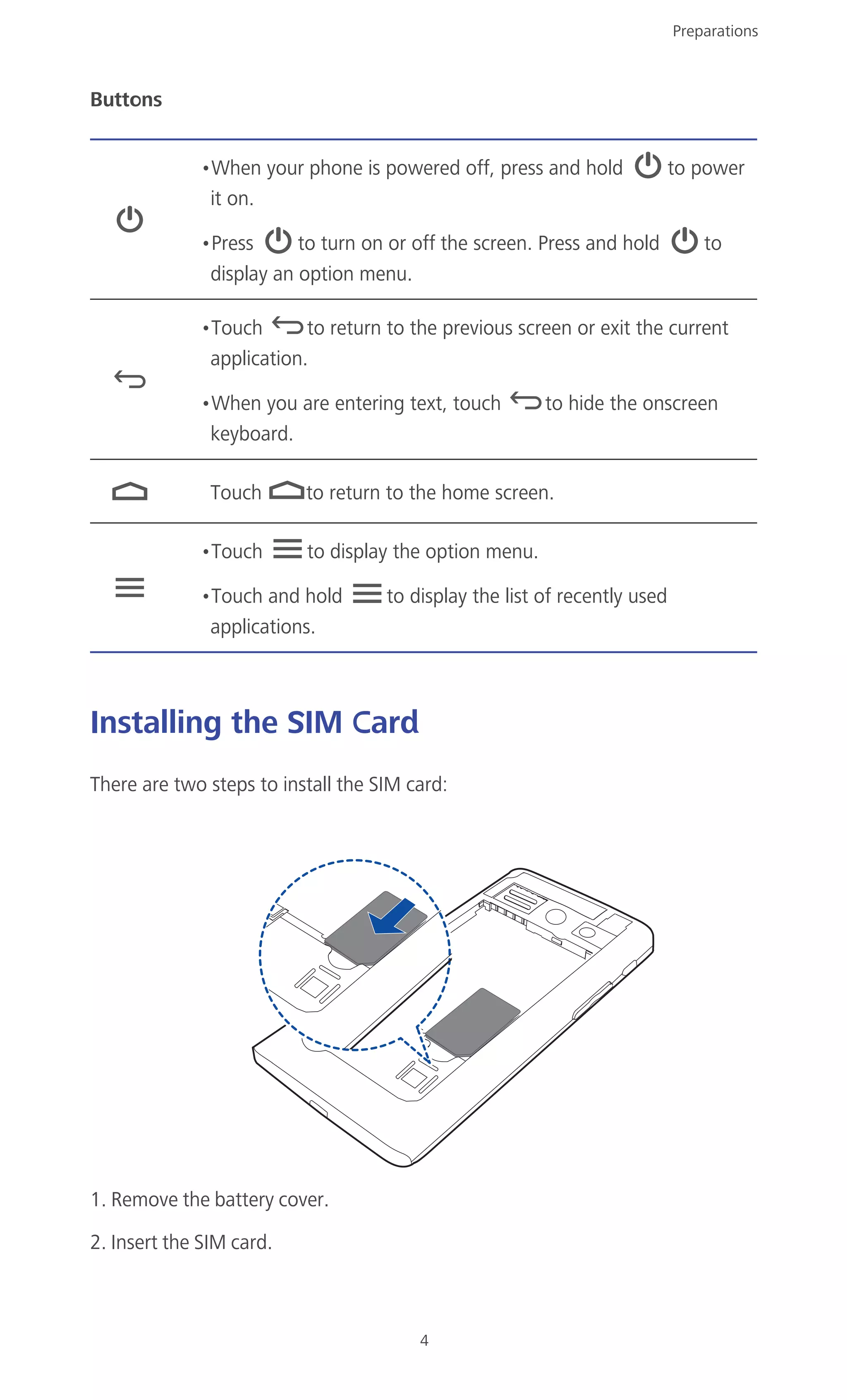Preparations
4
Buttons
Installing the SIM Card
There are two steps to install the SIM card:
1. Remove the battery cover.
2. Insert the SIM card.
•When your phone is powered off, press and hold to power
it on.
•Press to turn on or off the screen. Press and hold to
display an option menu.
•Touch to return to the previous screen or exit the current
application.
•When you are entering text, touch to hide the onscreen
keyboard.
Touch to return to the home screen.
•Touch to display the option menu.
•Touch and hold to display the list of recently used
applications.
 