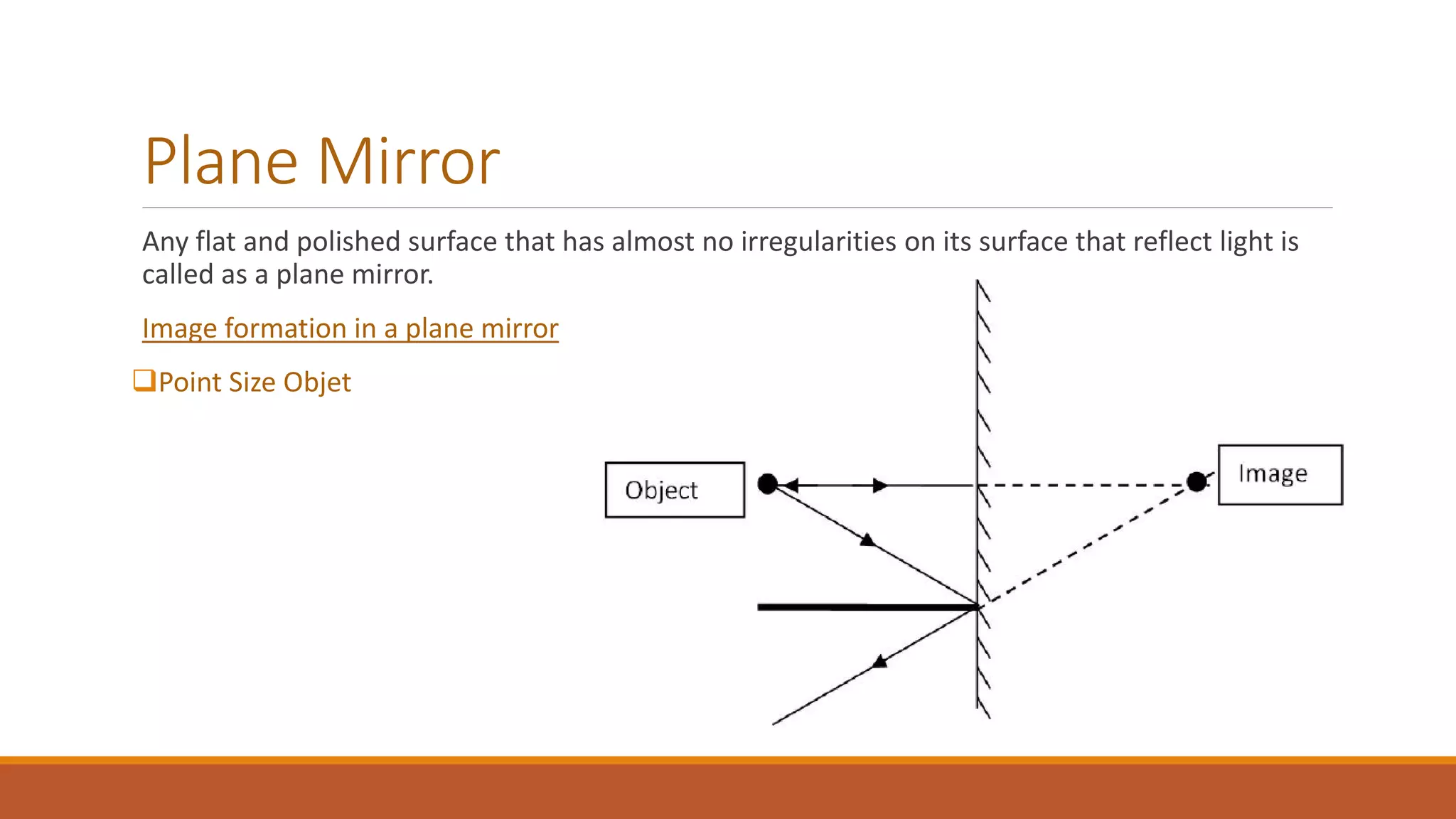 Plane Mirror
Any flat and polished surface that has almost no irregularities on its surface that reflect light is
called as a plane mirror.
Image formation in a plane mirror
Point Size Objet
 