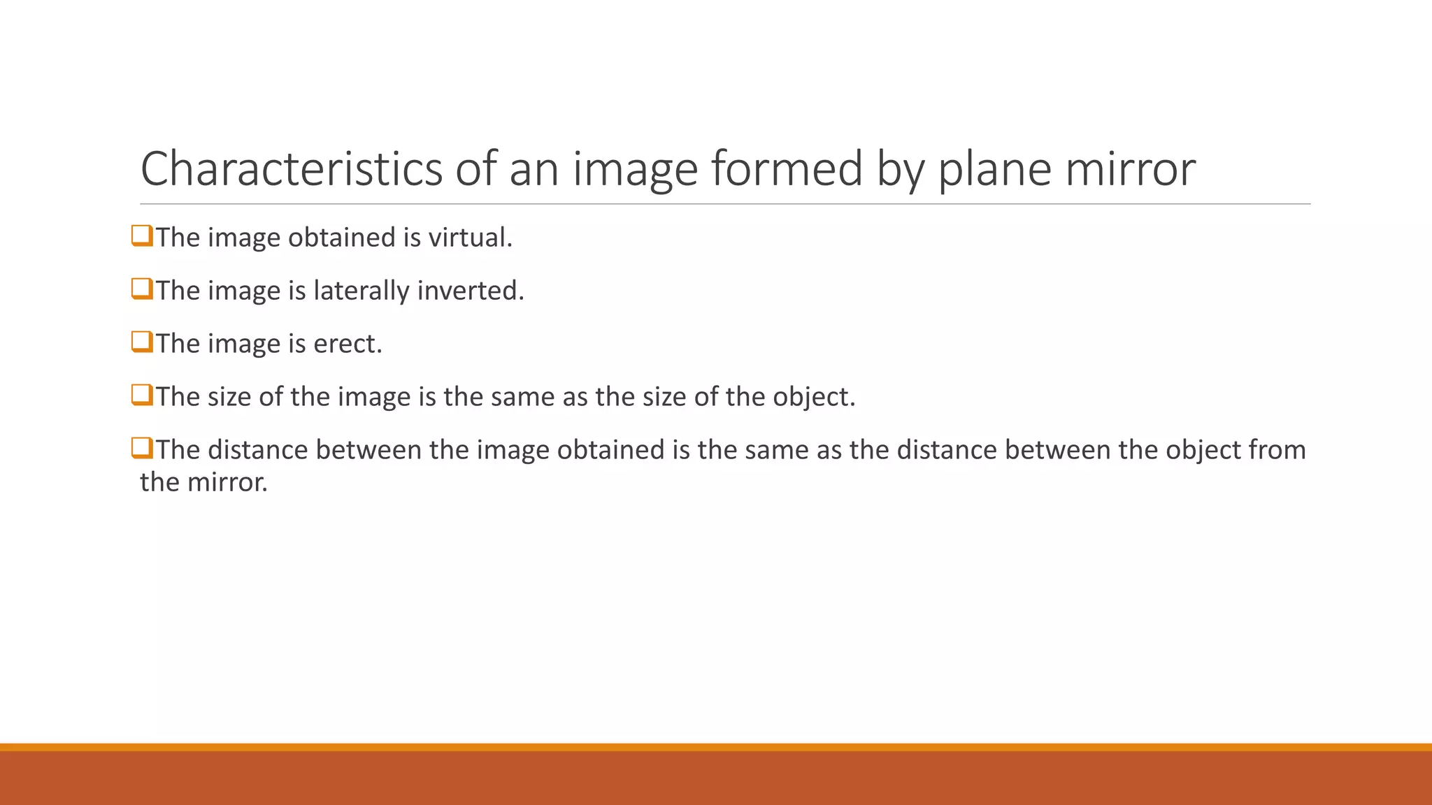Characteristics of an image formed by plane mirror
The image obtained is virtual.
The image is laterally inverted.
The image is erect.
The size of the image is the same as the size of the object.
The distance between the image obtained is the same as the distance between the object from
the mirror.
 
