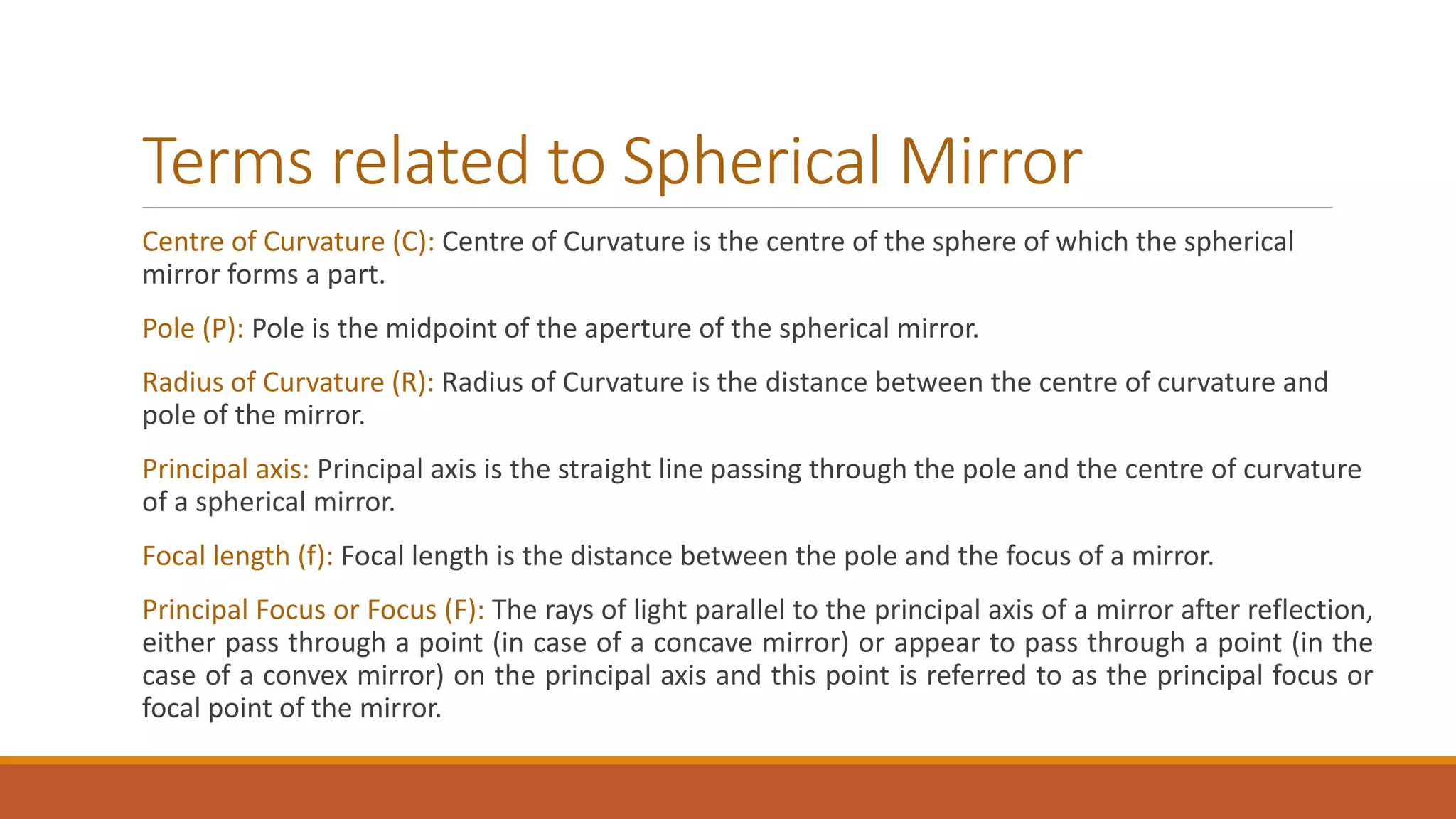 Terms related to Spherical Mirror
Centre of Curvature (C): Centre of Curvature is the centre of the sphere of which the spherical
mirror forms a part.
Pole (P): Pole is the midpoint of the aperture of the spherical mirror.
Radius of Curvature (R): Radius of Curvature is the distance between the centre of curvature and
pole of the mirror.
Principal axis: Principal axis is the straight line passing through the pole and the centre of curvature
of a spherical mirror.
Focal length (f): Focal length is the distance between the pole and the focus of a mirror.
Principal Focus or Focus (F): The rays of light parallel to the principal axis of a mirror after reflection,
either pass through a point (in case of a concave mirror) or appear to pass through a point (in the
case of a convex mirror) on the principal axis and this point is referred to as the principal focus or
focal point of the mirror.
 