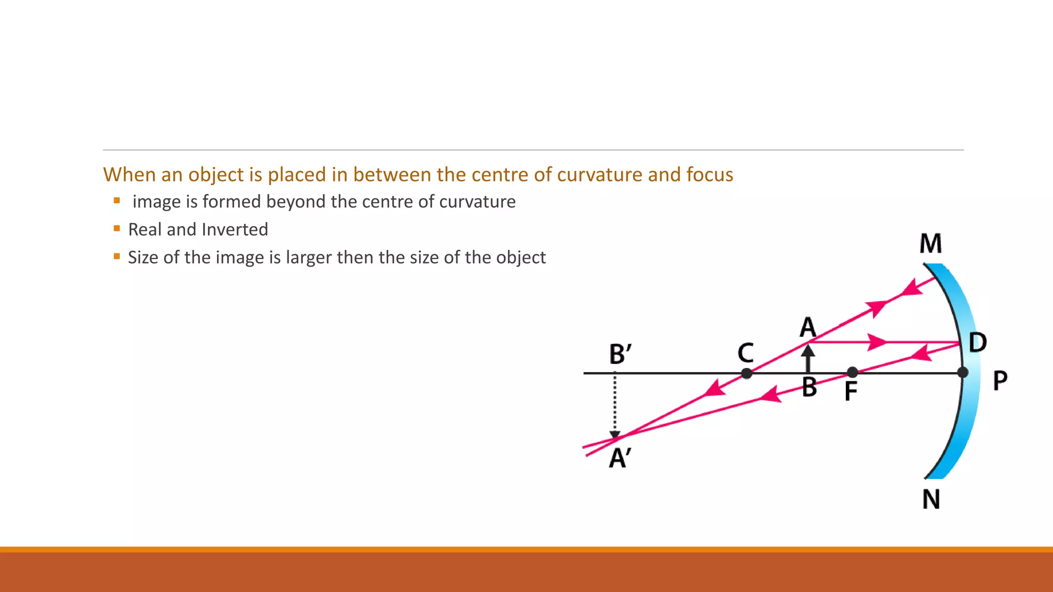 When an object is placed in between the centre of curvature and focus
 image is formed beyond the centre of curvature
 Real and Inverted
 Size of the image is larger then the size of the object
 