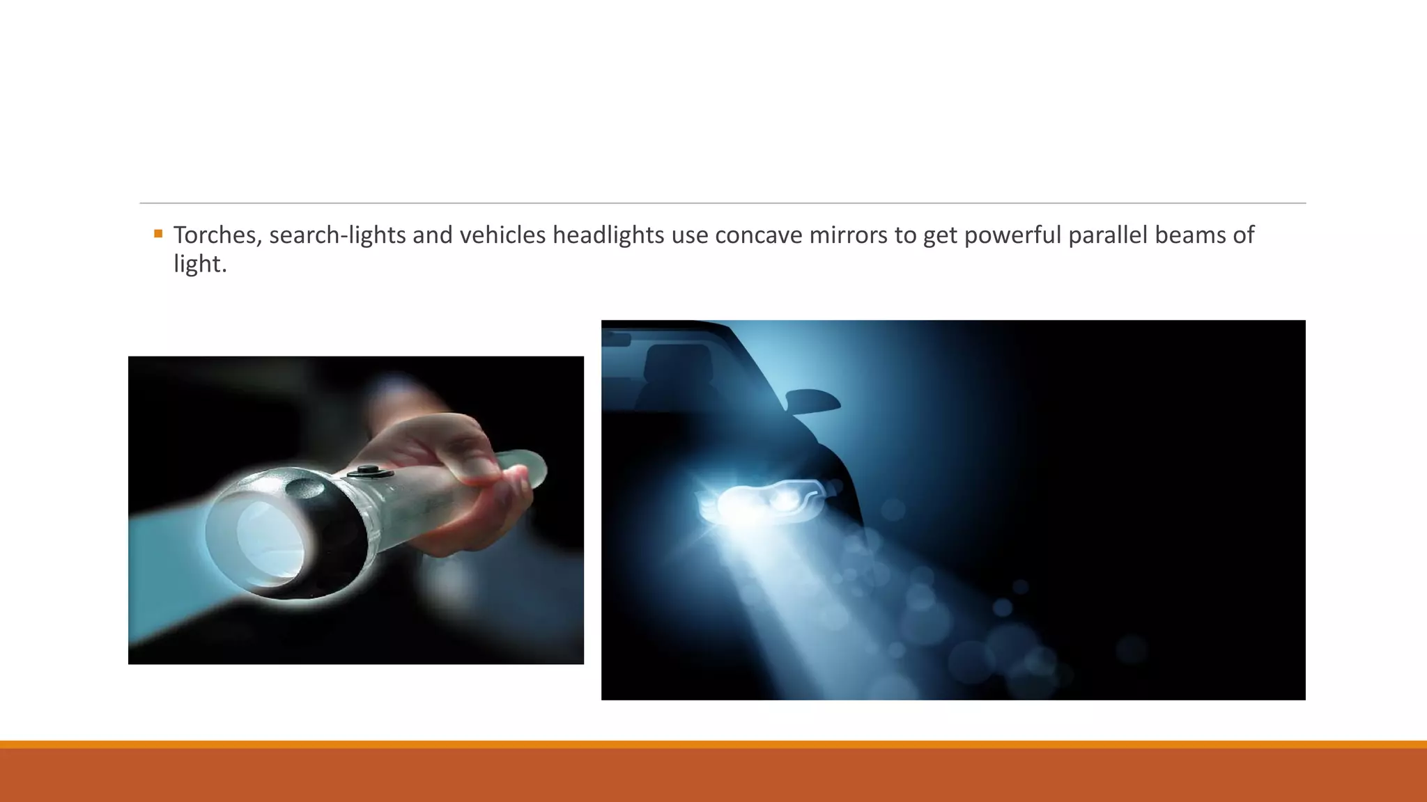  Torches, search-lights and vehicles headlights use concave mirrors to get powerful parallel beams of
light.
 
