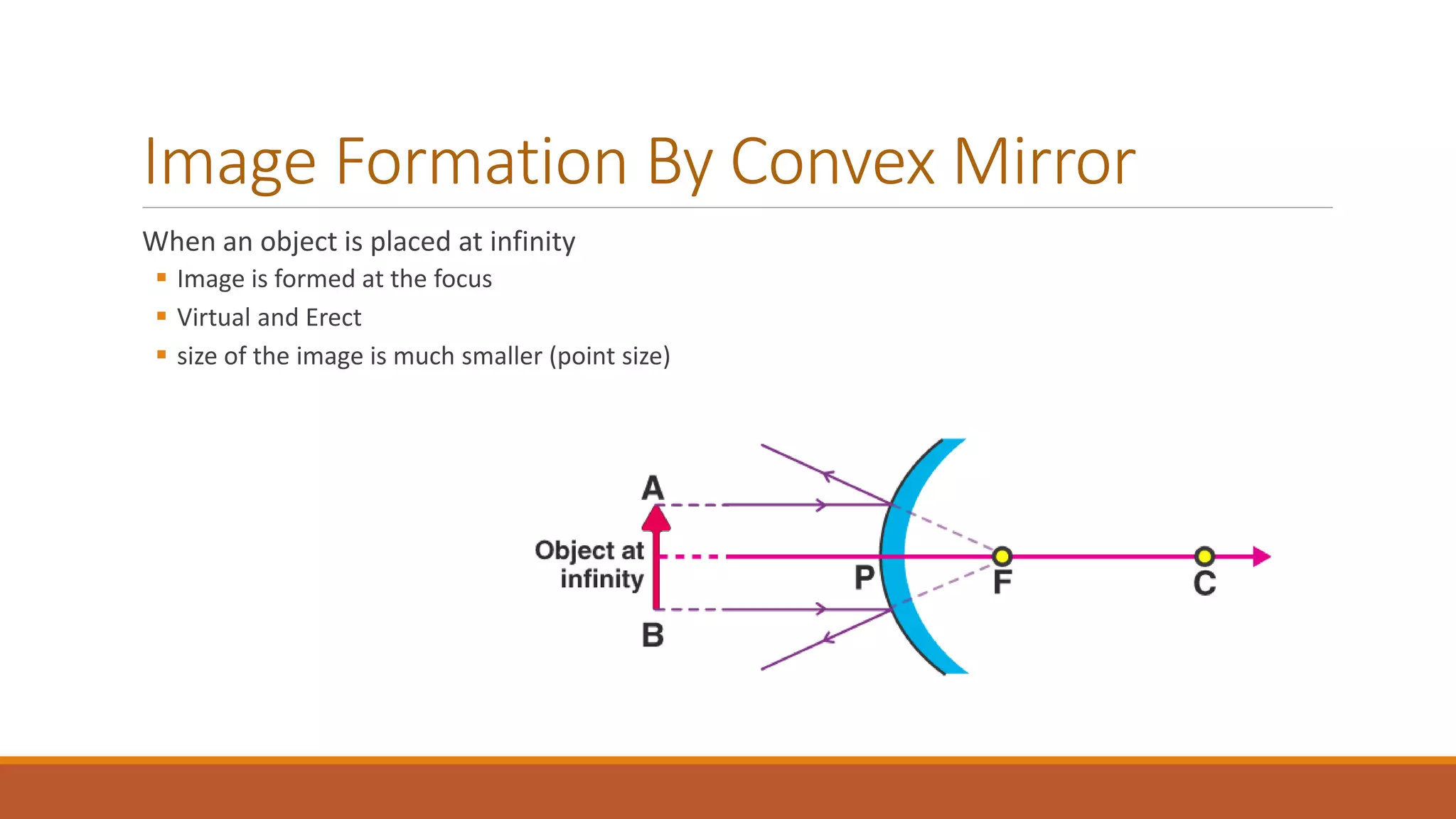 Image Formation By Convex Mirror
When an object is placed at infinity
 Image is formed at the focus
 Virtual and Erect
 size of the image is much smaller (point size)
 